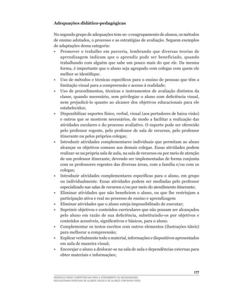 Adequações didático-pedagógicas

No	segundo	grupo	de	adequações	tem-se:	o	reagrupamento	de	alunos,	os	métodos	
de	ensino	adotados,	o	processo	e	as	estratégias	de	avaliação.	Seguem	exemplos	
de adaptações dessa categoria:
•	 Promover	 o	 trabalho	 em	 parceria,	 lembrando	 que	 diversas	 teorias	 de	
   aprendizagem	 indicam	 que	 o	 aprendiz	 pode	 ser	 beneficiado,	 quando	
   trabalhando	 com	 alguém	 que	 sabe	 um	 pouco	 mais	 do	 que	 ele.	 Da	 mesma	
   forma,	é	importante	que	o	aluno	seja	agrupado	com	colegas	com	quem	ele	
   melhor	se	identifique.
•	 Uso	de	métodos	e	técnicas	específicos	para	o	ensino	de	pessoas	que	têm	a	
   limitação	visual	para	a	compreensão	e	acesso	à	realidade;
•	 Uso	 de	 procedimentos,	 técnicas	 e	 instrumentos	 de	 avaliação	 distintos	 da	
   classe,	 quando	 necessário,	 sem	 privilegiar	 o	 aluno	 com	 deficiência	 visual,	
   nem	 prejudicá-lo	 quanto	 ao	 alcance	 dos	 objetivos	 educacionais	 para	 ele	
   estabelecidos;
•	 Disponibilizar	suportes	físico,	verbal,	visual	(aos	portadores	de	baixa	visão)	
   e	 outros	 que	 se	 mostrem	 necessários,	 de	 modo	 a	 facilitar	 a	 realização	 das	
   atividades	escolares	e	do	processo	avaliativo.	O	suporte	pode	ser	oferecido	
   pelo	 professor	 regente,	 pelo	 professor	 de	 sala	 de	 recursos,	 pelo	 professor	
   itinerante	ou	pelos	próprios	colegas;
• Introduzir atividades complementares individuais que permitam ao aluno
   alcançar os objetivos comuns aos demais colegas. Essas atividades podem
   realizar-se	na	própria	sala	de	aula,	na	sala	de	recursos	ou	por	meio	de	atenção	
   de	um	professor	itinerante,	devendo	ser	implementadas	de	forma	conjunta	
   com	os	professores	regentes	das	diversas	áreas,	com	a	família	e/ou	com	os	
   colegas;
•	 Introduzir	 atividades	 complementares	 específicas	 para	 o	 aluno,	 em	 grupo	
   ou	 individualmente.	 Essas	 atividades	 podem	 ser	 mediadas	 pelo	 professor	
   especializado	nas	salas	de	recursos	e/ou	por	meio	do	atendimento	itinerante;
•	 Eliminar	 atividades	 que	 não	 beneficiem	 o	 aluno,	 ou	 que	 lhe	 restrinjam	 a	
   participação ativa e real no processo de ensino e aprendizagem
•	 Eliminar	atividades	que	o	aluno	esteja	impossibilitado	de	executar;
•	 Suprimir	objetivos	e	conteúdos	curriculares	que	não	possam	ser	alcançados	
   pelo	 aluno	 em	 razão	 de	 sua	 deficiência,	 substituindo-os	 por	 objetivos	 e	
   conteúdos	acessíveis,	significativos	e	básicos,	para	o	aluno.
•	 Complementar	os	textos	escritos	com	outros	elementos	(ilustrações	táteis)	
   para	melhorar	a	compreensão;
•	 Explicar	verbalmente	todo	o	material,	informações	e	dispositivos	apresentados	
   em	aula	de	maneira	visual;
•	 Encorajar	o	aluno	a	deslocar-se	na	sala	de	aula	e	dependências	externas	para	
   obter	materiais	e	informações;



                                                                                     1
DESENVOLVENDO COMPETÊNCIAS PARA O ATENDIMENTO ÀS NECESSIDADES
EDUCACIONAIS ESPECIAIS DE ALUNOS CEGOS E DE ALUNOS COM BAIXA VISÃO
 