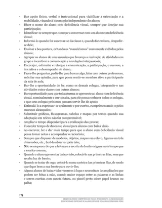 •	 Dar	 apoio	 físico,	 verbal	 e	 instrucional	 para	 viabilizar	 a	 orientação	 e	 a	
   mobilidade,	visando	à	locomoção	independente	do	aluno;
•	 Dizer	 o	 nome	 do	 aluno	 com	 deficiência	 visual,	 sempre	 que	 desejar	 sua	
   participação;
•	 Identificar-se	sempre	que	começar	a	conversar	com	um	aluno	com	deficiência	
   visual;
•	 Informá-lo	quando	for	ausentar-se	da	classe	e,	quando	for	embora,	despedir-
   se	dele;
•	 Ensinar	a	boa	postura,	evitando	os	“maneirismos”	comumente	exibidos	pelos	
   alunos;
•	 Agrupar	os	alunos	de	uma	maneira	que	favoreça	a	realização	de	atividades	em	
   grupo	e	incentivar	a	comunicação	e	as	relações	interpessoais;
•	 Encorajar,	estimular	e	reforçar	a	comunicação,	a	participação,	o	sucesso,	a	
   iniciativa	e	o	desempenho	do	aluno;
•	 Fazer-lhe	perguntas,	pedir-lhe	para	buscar	algo,	falar	com	outros	professores,	
   solicitar	sua	opinião,	para	que	possa	sentir-se	membro	ativo	e	participante	
   da	sala	de	aula;
•	 Dar-lhe	 a	 oportunidade	 de	 ler,	 como	 os	 demais	 colegas,	 integrando-o	 nas	
   atividades	extra-classe	com	outros	alunos;
•	 Dar	oportunidade	para	que	toda	a	turma	se	apresente	ao	aluno	com	deficiência	
   visual,	nominalmente	e	em	voz	alta,	para	ele	possa	conhecer	todos	os	colegas,	
   e	que	seus	colegas	próximos	possam	servir-lhe	de	apoio;
•	 Estimulá-lo	a	expressar-se	oralmente	e	por	escrito,	cumprimentando-o	pelos	
   sucessos	alcançados;
•	 Substituir	 gráficos,	 fluxogramas,	 tabelas	 e	 mapas	 por	 textos	 quando	 sua	
   adaptação	em	relevo	não	for	compreensível;
•	 Ampliar	o	tempo	disponível	para	a	realização	das	provas;
• Conceder tempo de descanso visual para alunos com baixa visão.
•	 Ao	escrever,	ler	e	dar	mais	tempo	para	que	o	aluno	com	deficiência	visual	
   possa	tomar	notas	e	acompanhar	o	raciocínio;
•	 Sempre	que	dispuser	de	modelos,	objetos,	mapas	em	relevo,	figuras	em	três	
   dimensões,	etc.,	fazê-lo	observar	pelo	tato;
• Não se esquecer de que a leitura e a escrita do braile exigem mais tempo que
   a	escrita	comum;
•	 Quando	o	aluno	apresentar	baixa	visão,	colocá-lo	nas	primeiras	filas,	sem	que	
   receba	luz	de	frente;
•	 Quando	se	tratar	de	cego,	colocá-lo	numa	carteira	das	primeiras	filas,	de	modo	
   que	fique	bem	a	sua	frente	para	ouvir-lhe;
• Alguns alunos de baixa visão recorrem à lupa e necessitam de ampliações que
   podem	 ser	 feitas	 a	 mão,	 usando	 maior	 espaço	 entre	 as	 palavras	 e	 as	 linhas	
   e	 serem	 escritas	 com	 caneta	 futura,	 ou	 pincel	 preto	 sobre	 papel	 branco	 ou	
   palha;



1
                                      DESENVOLVENDO COMPETÊNCIAS PARA O ATENDIMENTO ÀS NECESSIDADES
                                    EDUCACIONAIS ESPECIAIS DE ALUNOS CEGOS E DE ALUNOS COM BAIXA VISÃO
 