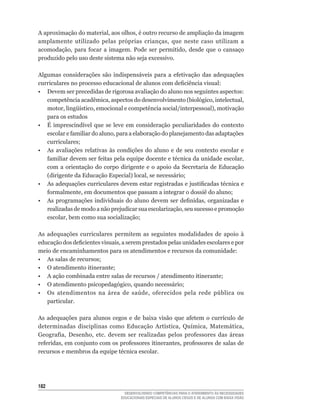 A	aproximação	do	material,	aos	olhos,	é	outro	recurso	de	ampliação	da	imagem	
amplamente	 utilizado	 pelas	 próprias	 crianças,	 que	 neste	 caso	 utilizam	 a	
acomodação,	 para	 focar	 a	 imagem.	 Pode	 ser	 permitido,	 desde	 que	 o	 cansaço	
produzido pelo uso deste sistema não seja excessivo.

Algumas	 considerações	 são	 indispensáveis	 para	 a	 efetivação	 das	 adequações
curriculares	no	processo	educacional	de	alunos	com	deficiência	visual:
• Devem ser precedidas de rigorosa avaliação do aluno nos seguintes aspectos:
   competência	acadêmica,	aspectos	do	desenvolvimento	(biológico,	intelectual,	
   motor,	lingüístico,	emocional	e	competência	social/interpessoal),	motivação	
   para os estudos
•	 É	 imprescindível	 que	 se	 leve	 em	 consideração	 peculiaridades	 do	 contexto	
   escolar	e	familiar	do	aluno,	para	a	elaboração	do	planejamento	das	adaptações	
   curriculares;
• As avaliações relativas às condições do aluno e de seu contexto escolar e
   familiar	devem	ser	feitas	pela	equipe	docente	e	técnica	da	unidade	escolar,	
   com a orientação do corpo dirigente e o apoio da Secretaria de Educação
   (dirigente	da	Educação	Especial)	local,	se	necessário;
• As adequações curriculares	devem	estar	registradas	e	justificadas	técnica	e	
   formalmente,	em	documentos	que	passam	a	integrar	o	dossiê	do	aluno;
•	 As	programações	individuais	do	aluno	devem	ser	definidas,	organizadas	e	
   realizadas	de	modo	a	não	prejudicar	sua	escolarização,	seu	sucesso	e	promoção	
   escolar,	bem	como	sua	socialização;

As adequações curriculares permitem as seguintes modalidades de apoio à
educação	dos	deficientes	visuais,	a	serem	prestados	pelas	unidades	escolares	e	por	
meio de encaminhamentos para os atendimentos e recursos da comunidade:
•	 As	salas	de	recursos;
•	 O	atendimento	itinerante;
•	 A	ação	combinada	entre	salas	de	recursos	/	atendimento	itinerante;
•	 O	atendimento	psicopedagógico,	quando	necessário;
•	 Os	 atendimentos	 na	 área	 de	 saúde,	 oferecidos	 pela	 rede	 pública	 ou	
   particular.

As adequações para	 alunos	 cegos	 e	 de	 baixa	 visão	 que	 afetem	 o	 currículo	 de	
determinadas	 disciplinas	 como	 Educação	 Artística,	 Química,	 Matemática,	
Geografia,	 Desenho,	 etc.	 devem	 ser	 realizadas	 pelos	 professores	 das	 áreas	
referidas,	em	conjunto	com	os	professores	itinerantes,	professores	de	salas	de	
recursos	e	membros	da	equipe	técnica	escolar.




12
                                    DESENVOLVENDO COMPETÊNCIAS PARA O ATENDIMENTO ÀS NECESSIDADES
                                  EDUCACIONAIS ESPECIAIS DE ALUNOS CEGOS E DE ALUNOS COM BAIXA VISÃO
 