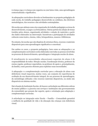 à	criança	cega	e	á	criança	com	cegueira	ou	com	baixa	visão,	uma	aprendizagem	
contextualizada	e	significativa.

As	adequações	curriculares	deverão	se	fundamentar	na	proposta	pedagógica	de	
cada	escola,	do	trabalho	pedagógico	desenvolvido	no	cotidiano,	das	diretrizes	
metodológicas,	dos	recursos	e	das	atividades	contempladas.

Há escolas que adotam como eixo organizador do trabalho pedagógico as áreas do
desenvolvimento,	os	jogos	e	as	brincadeiras.	Outras	partem	da	seleção	de	temas	
trazidos	 pelos	 alunos,	 organizando	 atividades	 e	 seleção	 de	 materiais	 a	 partir	
dos dados elaborados na intervenção. Incentivam a participação de atividades
culturais	como	teatro,	cinema,	vídeo,	brinquedoteca,	museus	e	bibliotecas.

No	entanto,	há	escolas	que	não	dispõem	de	estrutura	física,	recursos	e	materiais	
disponíveis	para	uma	aprendizagem	significativa	e	conceitual.	

Em	 ambos	 os	 casos,	 a	 proposta	 pedagógica,	 bem	 como	 as	 adequações	 e	 as	
complementações curriculares serão elaboradas com todas as pessoas envolvidas
no	processo	de	desenvolvimento,	aprendizagem	e	integração	escolar	do	aluno.

O	 atendimento	 às	 necessidades	 educacionais	 especiais	 do	 aluno	 é	 de	
responsabilidade	de	todos:	Direção	escolar,	Coordenação	técnica,	professor	do	
ensino	regular,	professor	especialista,	ou	professor	de	apoio	e,	principalmente,	
da	família,	como	parceira	eficiente	para	explicitar	essas	necessidades.	

A adequação e a complementação curricular para a educação do aluno com
deficiência	 visual	 requerem,	 muitas	 vezes,	 um	 conjunto	 de	 experiências	 de	
avaliação	do	seu	desenvolvimento	integral,	do	seu	processo	de	aprendizagem,	
da	 metodologia	 utilizada	 e	 dos	 recursos	 materiais	 disponíveis,	 ou	 ainda	 não	
disponíveis	no	sistema	escolar.

Daí	a	função	da	Instituição	Escolar,	de	buscar	a	articulação	nas	diferentes	esferas	
do	ensino	público	e	a	parceria	com	serviços	e	instituições	não	governamentais	
da	comunidade	que	possam	dar	suporte,	apoio	e	orientação	para	adaptação	e	
complementação curricular.

A	 articulação	 ou	 integração	 entre	 Escola	 –	 Família	 –	 Comunidade	 garantirá	
a	 melhoria	 da	 qualidade	 de	 vida	 e	 da	 educação	 das	 crianças	 com	 deficiência	
visual.




14
                                     DESENVOLVENDO COMPETÊNCIAS PARA O ATENDIMENTO ÀS NECESSIDADES
                                   EDUCACIONAIS ESPECIAIS DE ALUNOS CEGOS E DE ALUNOS COM BAIXA VISÃO
 