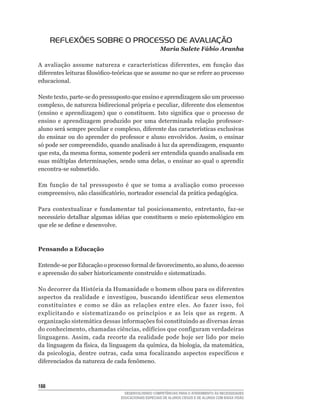 REFLEXÕES SOBRE O PROCESSO DE AVALIAÇÃO
                                                      Maria Salete Fábio Aranha

A	 avaliação	 assume	 natureza	 e	 características	 diferentes,	 em	 função	 das	
diferentes	leituras	filosófico-teóricas	que	se	assume	no	que	se	refere	ao	processo	
educacional.

Neste	texto,	parte-se	do	pressuposto	que	ensino	e	aprendizagem	são	um	processo	
complexo,	de	natureza	bidirecional	própria	e	peculiar,	diferente	dos	elementos	
(ensino	 e	 aprendizagem)	 que	 o	 constituem.	 Isto	 significa	 que	 o	 processo	 de	
ensino	 e	 aprendizagem	 produzido	 por	 uma	 determinada	 relação	 professor-
aluno	será	sempre	peculiar	e	complexo,	diferente	das	características	exclusivas	
do	ensinar	ou	do	aprender	do	professor	e	aluno	envolvidos.	Assim,	o	ensinar	
só	pode	ser	compreendido,	quando	analisado	à	luz	da	aprendizagem,	enquanto	
que	esta,	da	mesma	forma,	somente	poderá	ser	entendida	quando	analisada	em	
suas	múltiplas	determinações,	sendo	uma	delas,	o	ensinar	ao	qual	o	aprendiz	
encontra-se	submetido.

Em	 função	 de	 tal	 pressuposto	 é	 que	 se	 toma	 a	 avaliação	 como	 processo	
compreensivo,	não	classificatório,	norteador	essencial	da	prática	pedagógica.

Para	 contextualizar	 e	 fundamentar	 tal	 posicionamento,	 entretanto,	 faz-se	
necessário	detalhar	algumas	idéias	que	constituem	o	meio	epistemológico	em	
que	ele	se	define	e	desenvolve.



Pensando a Educação

Entende-se	por	Educação	o	processo	formal	de	favorecimento,	ao	aluno,	do	acesso	
e	apreensão	do	saber	historicamente	construído	e	sistematizado.

No	decorrer	da	História	da	Humanidade	o	homem	olhou	para	os	diferentes	
aspectos	 da	 realidade	 e	 investigou,	 buscando	 identificar	 seus	 elementos	
constituintes	 e	 como	 se	 dão	 as	 relações	 entre	 eles.	 Ao	 fazer	 isso,	 foi	
explicitando	 e	 sistematizando	 os	 princípios	 e	 as	 leis	 que	 as	 regem.	 A	
organização	sistemática	dessas	informações	foi	constituindo	as	diversas	áreas	
do	conhecimento,	chamadas	ciências,	edifícios	que	configuram	verdadeiras	
linguagens.	 Assim,	 cada	 recorte	 da	 realidade	 pode	 hoje	 ser	 lido	 por	 meio	
da	linguagem	da	física,	da	linguagem	da	química,	da	biologia,	da	matemática,	
da	 psicologia,	 dentre	 outras,	 cada	 uma	 focalizando	 aspectos	 específicos	 e	
diferenciados	da	natureza	de	cada	fenômeno.



1
                                    DESENVOLVENDO COMPETÊNCIAS PARA O ATENDIMENTO ÀS NECESSIDADES
                                  EDUCACIONAIS ESPECIAIS DE ALUNOS CEGOS E DE ALUNOS COM BAIXA VISÃO
 