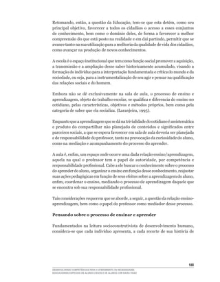 Retomando,	 então,	 a	 questão	 da	 Educação,	 tem-se	 que	 esta	 detém,	 como	 seu	
principal	 objetivo,	 favorecer	 a	 todos	 os	 cidadãos	 o	 acesso	 a	 esses	 conjuntos	
de	 conhecimento,	 bem	 como	 o	 domínio	 deles,	 de	 forma	 a	 favorecer	 a	 melhor	
compreensão	do	que	está	posto	na	realidade	e	em	daí	partindo,	permitir	que	se	
avance	tanto	na	sua	utilização	para	a	melhoria	da	qualidade	de	vida	dos	cidadãos,	
como avançar na produção de novos conhecimentos.

A	escola	é	o	espaço	institucional	que	tem	como	função	social	promover	a	aquisição,	
a	transmissão	e	a	ampliação	desse	saber	historicamente	acumulado,	visando	a	
formação	do	indivíduo	para	a	interpretação	fundamentada	e	crítica	do	mundo	e	da	
sociedade,	ou	seja,	para	a	instrumentalização	de	seu	agir	e	pensar	na	qualificação	
das relações sociais e do homem.

Embora	 não	 se	 dê	 exclusivamente	 na	 sala	 de	 aula,	 o	 processo	 de	 ensino	 e	
aprendizagem,	objeto	do	trabalho	escolar,	se	qualifica	e	diferencia	do	ensino	no	
cotidiano,	pelas	características,	objetivos	e	métodos	próprios,	bem	como	pela	
categoria	de	saber	que	ela	socializa.	(Laranjeira,	1995).

Enquanto	que	a	aprendizagem	que	se	dá	na	trivialidade	do	cotidiano	é	assistemática	
e	 produto	 do	 compartilhar	 não	 planejado	 de	 conteúdos	 e	 significados	 entre	
parceiros	sociais,	a	que	se	espera	favorecer	em	sala	de	aula	deveria	ser	planejada	
e	de	responsabilidade	do	professor,	tanto	na	provocação	da	curiosidade	do	aluno,	
como na mediação e acompanhamento do processo do aprender.

A	aula	é,	enfim,	um	espaço	onde	ocorre	uma	dada	relação	ensino/aprendizagem,	
aquela	 na	 qual	 o	 professor	 tem	 o	 papel	 de	 autoridade,	 por	 competência	 e	
responsabilidade	profissional.	Cabe	a	ele	buscar	o	conhecimento	sobre	o	processo	
do	aprender	do	aluno,	organizar	o	ensino	em	função	desse	conhecimento,	reajustar	
suas	ações	pedagógicas	em	função	de	seus	efeitos	sobre	a	aprendizagem	do	aluno,	
enfim,	coordenar	o	ensino,	mediando	o	processo	de	aprendizagem	daquele	que	
se	encontra	sob	sua	responsabilidade	profissional.

Tais	considerações	requerem	que	se	aborde,	a	seguir,	a	questão	da	relação	ensino-
aprendizagem,	bem	como	o	papel	do	professor	como	mediador	desse	processo.

Pensando sobre o processo de ensinar e aprender

Fundamentados	 na	 leitura	 socioconstrutivista	 de	 desenvolvimento	 humano,	
considera-se	 que	 cada	 indivíduo	 apresenta,	 a	 cada	 recorte	 de	 sua	 história	 de	




                                                                                    1
DESENVOLVENDO COMPETÊNCIAS PARA O ATENDIMENTO ÀS NECESSIDADES
EDUCACIONAIS ESPECIAIS DE ALUNOS CEGOS E DE ALUNOS COM BAIXA VISÃO
 