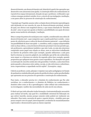 desenvolvimento,	um	desenvolvimento	real,	detectável	a	partir	das	operações	que	
desenvolve	com	autonomia	(sem	ajuda).	A	construção	efetiva	do	conhecimento	só	
é	possível	no	espaço	interpessoal,	situação	em	que	o	professor,	verificando	o	que	
o	aluno	consegue	produzir	sozinho,	leva-o,	através	de	sua	instigação	e	mediação,	
a	um	passo	além	no	processo	de	construção	do	conhecimento.

“A	posição	que	Vygotsky	assume	sobre	a	relação	desenvolvimento/aprendizagem	
está	declarada	no	seu	conceito	de	zona	de	desenvolvimento	proximal,	através	
do	qual,	nos	oferece	com	magistral	clareza,	o	que	temos	chamado	de	“desenho	
da	aula”,	uma	vez	que	nos	aponta	os	limites	e	possibilidades	nos	quais	devemos	
apoiar	nossa	tarefa	de	articulação	/	mediação.

Situa	o	campo	da	postura	do	social	para	com	o	sujeito,	considerando	uma	esfera	de	
desenvolvimento	real	-	a	que	comporta	o	que	o	sujeito	pode	fazer	sozinho	-	como	
ponto	de	referência	para	a	esfera	de	desenvolvimento	potencial	-	a	que	delimita	
sua	possibilidade	de	atuar	com	ajuda	-	e,	considera,	então,	o	espaço	compreendido	
entre	as	duas	esferas,	a	zona	de	desenvolvimento	proximal.	Com	isso	permite	que,	
nós	professores,	apreendamos	também	o	que	não	é	aula,	ou	seja	não	estaremos	
cumprindo	nosso	papel	com	relação	ao	aluno,	nem	se	estivermos	trabalhando	
no	 interior	 da	 primeira	 esfera	 (por	 exemplo,	 quando	 utilizarmos	 a	 aula	 para	
fazê-lo	retornar	ao	concreto	palpável,	em	realidades	que	já	lhe	são	conhecidas),	
nem	sequer	se	o	fizermos	no	exterior	da	segunda	esfera	(por	exemplo,	quando	
propormos	que	apliquem	teses	gerais	a	casos	específicos,	em	situações	nas	quais	
a	construção	de	conceitos	ainda	não	está	garantida).	Contudo,	a	aula	estará	bem	
posta	quando	a	alocarmos	entre	ambas,	ou	seja,	se	não	estivermos	a	subestimar,	
nem	a	superestimar	a	capacidade	real	do	sujeito”.	(Laranjeira.	1995).

Caberia	ao	professor,	assim,	planejar	e	reajustar	suas	ações	pedagógicas	em	função	
de parâmetros estabelecidos pelo ponto de partida do aluno e pelas peculiaridades
que apresenta em seu processo de apreensão e construção do conhecimento.

Para	 tanto,	 o	 educador	 precisa	 ter	 o	 domínio	 do	 conhecimento	 que	 lhe	 cabe	
socializar,	 ter	 o	 conhecimento	 e	 o	 domínio	 da	 Didática,	 ter	 conhecimento	 e	
domínio	sobre	como	se	dá	a	aprendizagem	e	saber	utilizar	tais	conhecimentos	
na investigação e análise das necessidades de cada um de seus alunos.

O	ideal	será	que	todo	educador	tenha	formação	e	instrumentalização	necessária	
para	realizar	tal	tarefa,	seja	qual	for	a	modalidade	estrutural	de	Educação	em	
que	 estiver	 inserido,	 mesmo	 porque	 somente	 então	 poderá	 ser	 realmente	 um	
educador.	Para	tanto,	necessita	de	apoio	e	suporte	técnico	-	científico	para	que	
possa	cumprir	com	seu	papel,	interrompendo	a	avalanche	de	encaminhamentos	
equivocados e desnecessários para as classes especiais



10
                                    DESENVOLVENDO COMPETÊNCIAS PARA O ATENDIMENTO ÀS NECESSIDADES
                                  EDUCACIONAIS ESPECIAIS DE ALUNOS CEGOS E DE ALUNOS COM BAIXA VISÃO
 