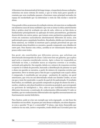 A	literatura	tem	demonstrado	já	há	longo	tempo,	a	inoperância	dessas	avaliações,	
rotineiras	 em	 nosso	 sistema	 de	 ensino,	 o	 que	 se	 torna	 mais	 grave	 quando	 se	
constata	que	seus	resultados	passam	a	funcionar	como	principal	norteador	do	
espaço de escolaridade que vai determinar o resto da vida escolar e social do
aluno.

Uma	grande	crítica	ao	processo	de	avaliação	externa,	tal	como	tem	se	configurado	
em	inúmeros	casos	de	nossa	realidade	e	que	vem	se	somar	à	critica	anteriormente	
feita	 à	 prática	 atual	 de	 avaliação	 em	 sala	 de	 aula,	 refere-se	 ao	 fato	 desta	 se	
fundamentar	principalmente	na	aplicação	de	testes	psicométricos,	geralmente	
desenvolvidos	em	outros	países,	que	tomam	como	parâmetros	populações	que	
vivem	 em	 contextos	 socioculturais	 absolutamente	 diferentes	 do	 nosso,	 sem	
padronização para a população brasileira. Resultados obtidos por instrumentos
desta	natureza,	na	verdade	só	mostram	qual	a	posição	percentual	em	que	um	
determinado	aluno	brasileiro	se	encontra,	quando	comparado	com	cidadãos	de	
outro	país.	Para	ilustrar	esta	crítica,	acredita-se	ser	interessante	dissertar	um	
pouco sobre esses testes.

Em	 geral,	 são	 constituídos	 por	 diferentes	 provas,	 que	 solicitam	 um	
determinado	desempenho	do	aluno.	Cada	teste	tem	um	gabarito,	que	explica	
qual seria a resposta considerada correta. Após o aluno ter respondido ao
solicitado	 no	 teste,	 o	 avaliador	 marca	 as	 respostas	 corretas	 e	 as	 erradas,	
norteado	pelo	gabarito.	Em	seguida,	tabula-se	o	número	de	respostas	corretas	
e	reporta-se	à	tabela	de	percentis,	buscando	a	identificação	do	patamar	no	qual	
o	aluno	em	questão	se	encontra,	a	partir	do	número	de	respostas	corretas	que	
apresentou.	Deve-se	atentar	para	o	fato	de	que	e	a	população	com	a	qual	o	aluno	
é	 comparado,	 é	 constituída	 por	 um	 grupo	 -	 parâmetro	 de	 sujeitos,	 em	 geral	
americanos,	que	vivia	em	um	determinado	estado	nos	Estados	Unidos,	no	ano	
em	que	o	teste	foi	construído	e	a	partir	do	qual	ele	foi	padronizado.	O	resultado	
final	indica,	na	realidade,	que	quando	comparado	ao	grupo	de	alunos	da	série	x,	
escola	y,	estado	m,	este	aluno	brasileiro	se	encontra	na	posição	k,	que	corresponde	
ao	 quociente	 de	 inteligência	 z.	 Ora,	 sabe-se	 que	 realidades	 socioculturais	
diferentes	favorecem	a	construção	de	conhecimentos	diferenciados!	E	sabe-se	
também,	que	ter	conhecimentos	diferenciados	não	significa	necessariamente	um	
funcionamento	mental	deficitário.

Para	ilustrar,	pode-se	criar	um	exemplo	que	seria	engraçado	,	se	não	fosse	tão	
dramático	em	seu	efeito.	Ao	passar	por	uma	dessas	avaliações,	um	aluno	deparou-
se	com	a	questão	“O	que	é	a	esmeralda?”	O	aluno,	cuja	única	Esmeralda	que	
conhecia	era	sua	mãe,	assim	o	respondeu,	tendo	obtido	um	X	(errado)	para	sua	




14
                                       DESENVOLVENDO COMPETÊNCIAS PARA O ATENDIMENTO ÀS NECESSIDADES
                                     EDUCACIONAIS ESPECIAIS DE ALUNOS CEGOS E DE ALUNOS COM BAIXA VISÃO
 
