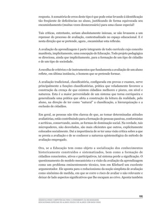 resposta.	A	somatória	de	erros	deste	tipo	é	que	pode	estar	levando	à	identificação	
tão	 freqüente	 de	 deficiências	 no	 aluno,	 justificando	 de	 forma	 equivocada	 seu	
encaminhamento	(muitas	vezes	desnecessário)	para	uma	classe	especial!

Tais	 críticas,	 entretanto,	 seriam	 absolutamente	 inócuas,	 se	 não	 levassem	 a	 um	
repensar	 do	 processo	 de	 avaliação,	 contextualizado	 no	 espaço	 educacional.	 E	 é	
nesta	direção	que	se	pretende,	agora	,	encaminhar	esta	reflexão.

A	avaliação	da	aprendizagem	é	parte	integrante	de	todo	currículo	cujo	conceito	
manifesta,	implicitamente,	uma	concepção	de	Educação.	Todo	projeto	pedagógica	
se	direciona,	ainda	que	implicitamente,	para	a	formação	de	um	tipo	de	cidadão	
e de um tipo de sociedade.

A	escolha	de	critérios	e	de	instrumentos	que	fundamenta	a	avaliação	de	um	aluno	
reflete,	em	última	instância,	o	homem	que	se	pretende	formar.

A	avaliação	tradicional,	classificatória,	configurada	em	provas	e	exames,	serve	
principalmente	 a	 funções	 classificatórias,	 prática	 que	 veladamente	 favorece	 a	
construção	 da	 crença	 de	 que	 existem	 cidadãos	 melhores	 e	 piores,	 em	 nível	 e	
natureza.	 Esta	 é	 a	maior	 perversidade	 de	 um	 sistema	que	 torna	 corriqueira	 e	
generalizada	uma	prática	que	afeta	a	construção	da	leitura	da	realidade,	pelo	
aluno,	 na	 direção	 de	 ter	 como	 “natural”	 a	 classificação,	 a	 hierarquização	 e	 a	
exclusão de cidadãos.

Em	geral,	as	pessoas	não	têm	clareza	de	que,	ao	tomar	determinadas	atitudes	
avaliatórias,	estão	contribuindo	para	a	formação	de	pessoas	passivas,	conformistas	
e	acríticas,	conservando,	assim,	as	formas	de	dominação	social.	Na	verdade,	tais	
micropoderes,	 não	 desvelados,	 são	 mais	 eficientes	 que	 outros,	 explicitamente	
colocados	socialmente.	Daí	a	importância	de	se	ter	uma	visão	crítica	sobre	a	que	
se	presta	a	avaliação	e	de	se	conhecer	a	natureza	epistemológica	do	método	de	
avaliação empregado.

Ora,	 se	 a	 Educação	 tem	 como	 objeto	 a	 socialização	 dos	 conhecimentos	
historicamente	 construídos	 e	 sistematizados,	 bem	 como	 a	 formação	 de	
cidadãos	conscientes,	ativos	e	participativos,	tal	sistema	perde	a	significação.	O	
questionamento do modelo mecanicista e a visão da avaliação da aprendizagem
como	 um	 problema	 eminentemente	 técnico,	 tem	 em	 Kliebard	 um	 excelente	
argumentador. Ele aponta para o reducionismo da noção simplista de avaliação
como	sinônimo	de	medida,	em	que	se	corre	o	risco	de	avaliar	o	não	relevante	e	
deixar	de	lado	aspectos	significativos	que	lhe	escapam	ao	crivo.	Aponta	também	




                                                                                      15
DESENVOLVENDO COMPETÊNCIAS PARA O ATENDIMENTO ÀS NECESSIDADES
EDUCACIONAIS ESPECIAIS DE ALUNOS CEGOS E DE ALUNOS COM BAIXA VISÃO
 