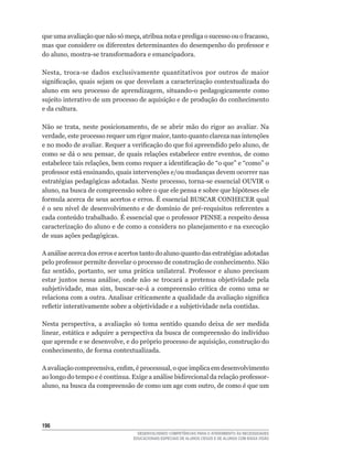 que	uma	avaliação	que	não	só	meça,	atribua	nota	e	prediga	o	sucesso	ou	o	fracasso,	
mas	que	considere	os	diferentes	determinantes	do	desempenho	do	professor	e	
do	aluno,	mostra-se	transformadora	e	emancipadora.

Nesta,	 troca-se	 dados	 exclusivamente	 quantitativos	 por	 outros	 de	 maior	
significação,	quais	sejam	os	que	desvelam	a	caracterização	contextualizada	do	
aluno	 em	 seu	 processo	 de	 aprendizagem,	 situando-o	 pedagogicamente	 como	
sujeito interativo de um processo de aquisição e de produção do conhecimento
e da cultura.

Não	 se	 trata,	 neste	 posicionamento,	 de	 se	 abrir	 mão	 do	 rigor	 ao	 avaliar.	 Na	
verdade,	este	processo	requer	um	rigor	maior,	tanto	quanto	clareza	nas	intenções	
e	no	modo	de	avaliar.	Requer	a	verificação	do	que	foi	apreendido	pelo	aluno,	de	
como	se	dá	o	seu	pensar,	de	quais	relações	estabelece	entre	eventos,	de	como	
estabelece	tais	relações,	bem	como	requer	a	identificação	de	“o	que”	e	“como”	o	
professor	está	ensinando,	quais	intervenções	e/ou	mudanças	devem	ocorrer	nas	
estratégias	pedagógicas	adotadas.	Neste	processo,	torna-se	essencial	OUVIR	o	
aluno,	na	busca	de	compreensão	sobre	o	que	ele	pensa	e	sobre	que	hipóteses	ele	
formula	acerca	de	seus	acertos	e	erros.	É	essencial	BUSCAR	CONHECER	qual	
é	 o	seu	 nível	de	 desenvolvimento	 e	 de	 domínio	 de	 pré-requisitos	 referentes	 a	
cada	conteúdo	trabalhado.	É	essencial	que	o	professor	PENSE	a	respeito	dessa	
caracterização do aluno e de como a considera no planejamento e na execução
de suas ações pedagógicas.

A	análise	acerca	dos	erros	e	acertos	tanto	do	aluno	quanto	das	estratégias	adotadas	
pelo	professor	permite	desvelar	o	processo	de	construção	de	conhecimento.	Não	
faz	 sentido,	 portanto,	 ser	 uma	 prática	 unilateral.	 Professor	 e	 aluno	 precisam	
estar	 juntos	 nessa	 análise,	 onde	 não	 se	 trocará	 a	 pretensa	 objetividade	 pela	
subjetividade,	 mas	 sim,	 buscar-se-á	 a	 compreensão	 crítica	 de	 como	 uma	 se	
relaciona	com	a	outra.	Analisar	criticamente	a	qualidade	da	avaliação	significa	
refletir	interativamente	sobre	a	objetividade	e	a	subjetividade	nela	contidas.

Nesta	 perspectiva,	 a	 avaliação	 só	 toma	 sentido	 quando	 deixa	 de	 ser	 medida	
linear,	estática	e	adquire	a	perspectiva	da	busca	de	compreensão	do	indivíduo	
que	aprende	e	se	desenvolve,	e	do	próprio	processo	de	aquisição,	construção	do	
conhecimento,	de	forma	contextualizada.

A	avaliação	compreensiva,	enfim,	é	processual,	o	que	implica	em	desenvolvimento	
ao	longo	do	tempo	e	é	contínua.	Exige	a	análise	bidirecional	da	relação	professor-
aluno,	na	busca	da	compreensão	de	como	um	age	com	outro,	de	como	é	que	um	




16
                                     DESENVOLVENDO COMPETÊNCIAS PARA O ATENDIMENTO ÀS NECESSIDADES
                                   EDUCACIONAIS ESPECIAIS DE ALUNOS CEGOS E DE ALUNOS COM BAIXA VISÃO
 