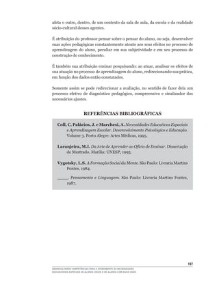 afeta	o	outro,	dentro,	de	um	contexto	da	sala	de	aula,	da	escola	e	da	realidade	
sócio-cultural	desses	agentes.

É	atribuição	do	professor	pensar	sobre	o	pensar	do	aluno,	ou	seja,	desenvolver	
suas	ações	pedagógicas	constantemente	atento	aos	seus	efeitos	no	processo	de	
aprendizagem	 do	 aluno,	 peculiar	 em	 sua	 subjetividade	 e	 em	 seu	 processo	 de	
construção do conhecimento.

É	também	sua	atribuição	ensinar	pesquisando:	ao	atuar,	analisar	os	efeitos	de	
sua	atuação	no	processo	de	aprendizagem	do	aluno,	redirecionando	sua	prática,	
em	função	dos	dados	então	constatados.

Somente	assim	se	pode	redirecionar	a	avaliação,	no	sentido	de	fazer	dela	um	
processo	 efetivo	 de	 diagnóstico	 pedagógico,	 compreensivo	 e	 sinalizador	 dos	
necessários ajustes.


                        REFERÊNCIAS BIBLIOGRÁFICAS

    Coll, C, Palácios, J. e Marchesi, A. Necessidades Educativas Especiais
         e Aprendizagem Escolar. Desenvolvimento Psicológico e Educação.
         Volume	3.	Porto	Alegre:	Artes	Médicas,	1995.

    Laranjeira, M.I. Da Arte de Aprender ao Ofício de Ensinar. Dissertação
        de	Mestrado.	Marília:	UNESP,	1995.

    Vygotsky, L.S. A Formação Social da Mente.	São	Paulo:	Livraria	Martins	
        Fontes,	1984.

    ____. Pensamento e Linguagem.	 São	 Paulo:	 Livraria	 Martins	 Fontes,	
        1987.




                                                                                 1
DESENVOLVENDO COMPETÊNCIAS PARA O ATENDIMENTO ÀS NECESSIDADES
EDUCACIONAIS ESPECIAIS DE ALUNOS CEGOS E DE ALUNOS COM BAIXA VISÃO
 