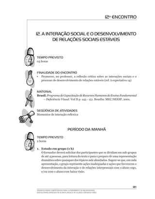 12º ENCONTRO


12. A INTERAÇÃO SOCIAL E O DESENVOLVIMENTO
         DE RELAÇÕES SOCIAIS ESTÁVEIS


TEMPO PREVISTO
03	horas


FINALIDADE DO ENCONTRO
•	 Promover,	 no	 professor,	 a	 reflexão	 crítica	 sobre	 as	 interações	 sociais	 e	 o	
   processo	de	desenvolvimento	de	relações	estáveis	(ref.	à	expectativa	14)


MATERIAL
Brasil. Programa de Capacitação de Recursos Humanos do Ensino Fundamental
    – Deficiência Visual. VoI	II	p.	143	-	151.	Brasília:	MEC/SEESP,	2001.	


SEqüÊNCIA DE ATIVIDADES
Momentos	de	interação	reflexiva




                                  PERÍODO DA MANHÃ
TEMPO PREVISTO
2 horas

1. Estudo em grupo (1 h)
   O	formador	deverá	solicitar	dos	participantes	que	se	dividam	em	sub-grupos	
   de	até	4	pessoas,	para	leitura	do	texto	e	para	o	preparo	de	uma	representação	
   dramática	sobre	quaisquer	dos	tópicos	nele	abordados.	Sugere-se	que,	em	cada	
   apresentação,	o	grupo	represente	ações	inadequadas	e	ações	que	favorecem	o	
   desenvolvimento	da	interação	e	de	relações	interpessoais	com	o	aluno	cego,	
   e/ou com o aluno com baixa visão.




                                                                                     201
DESENVOLVENDO COMPETÊNCIAS PARA O ATENDIMENTO ÀS NECESSIDADES
EDUCACIONAIS ESPECIAIS DE ALUNOS CEGOS E DE ALUNOS COM BAIXA VISÃO
 