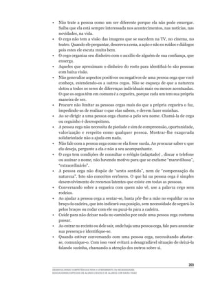 •	 Não	 trate	 a	 pessoa	 como	 um	 ser	 diferente	 porque	 ela	 não	 pode	 enxergar.	
   Saiba	que	ela	está	sempre	interessada	nos	acontecimentos,	nas	notícias,	nas	
   novidades,	na	vida.
•	 O	cego	não	tem	a	visão	das	imagens	que	se	sucedem	na	TV,	no	cinema,	no	
   teatro.	Quando	ele	perguntar,	descreva	a	cena,	a	ação	e	não	os	ruídos	e	diálogos	
   pois estes ele escuta muito bem.
•	 O	cego	organiza	seu	dinheiro	com	o	auxílio	de	alguém	de	sua	confiança,	que	
   enxerga.
•	 Aqueles	que	aproximam	o	dinheiro	do	rosto	para	identificá-lo	são	pessoas	
   com baixa visão.
• Não generalize aspectos positivos ou negativos de uma pessoa cega que você
   conheça,	estendendo-os	a	outros	cegos.	Não	se	esqueça	de	que	a	natureza	
   dotou	a	todos	os	seres	de	diferenças	individuais	mais	ou	menos	acentuadas.	
   O	que	os	cegos	têm	em	comum	é	a	cegueira,	porque	cada	um	tem	sua	própria	
   maneira de ser.
•	 Procure	não	limitar	as	pessoas	cegas	mais	do	que	a	própria	cegueira	o	faz,	
   impedindo-as	de	realizar	o	que	elas	sabem,	e	devem	fazer	sozinhas.
•	 Ao	se	dirigir	a	uma	pessoa	cega	chame-a	pelo	seu	nome.	Chamá-la	de	cego	
   ou	ceguinho	é	desrespeitoso.
•	 A	pessoa	cega	não	necessita	de	piedade	e	sim	de	compreensão,	oportunidade,	
   valorização	 e	 respeito	 como	 qualquer	 pessoa.	 Mostrar-lhe	 exagerada	
   solidariedade não a ajuda em nada.
•	 Não	fale	com	a	pessoa	cega	como	se	ela	fosse	surda.	Ao	procurar	saber	o	que	
   ela	deseja,	pergunte	a	ela	e	não	a	seu	acompanhante.
•	 O	cego	tem	condições	de	consultar	o	relógio	(adaptado)	,	discar	o	telefone	
   ou	assinar	o	nome,	não	havendo	motivo	para	que	se	exclame	“maravilhoso”,	
   “extraordinário”.
•	 A	 pessoa	 cega	 não	 dispõe	 de	 “sexto	 sentido”,	 nem	 de	 “compensação	 da	
   natureza”.	Isto	são	conceitos	errôneos.	O	que	há	na	pessoa	cega	é	simples	
   desenvolvimento de recursos latentes que existe em todas as pessoas.
•	 Conversando	 sobre	 a	 cegueira	 com	 quem	 não	 vê,	 use	 a	 palavra	 cego	 sem	
   rodeios.
•	 Ao	ajudar	a	pessoa	cega	a	sentar-se,	basta	pôr-lhe	a	mão	no	espaldar	ou	no	
   braço	da	cadeira,	que	isto	indicará	sua	posição,	sem	necessidade	de	segurá-lo	
   pelos	braços	ou	rodar	com	ele	ou	puxá-lo	para	a	cadeira.
• Cuide para não deixar nada no caminho por onde uma pessoa cega costuma
   passar.
•	 Ao	entrar	no	recinto	ou	dele	sair,	onde	haja	uma	pessoa	cega,	fale	para	anunciar	
   sua	presença	e	identifique-se.
•	 Quando	 estiver	 conversando	 com	 uma	 pessoa	 cega,	 necessitando	 afastar-
   se,	comunique-o.	Com	isso	você	evitará	a	desagradável	situação	de	deixá-la	
   falando	sozinha,	chamando	a	atenção	dos	outros	sobre	si.



                                                                                  203
DESENVOLVENDO COMPETÊNCIAS PARA O ATENDIMENTO ÀS NECESSIDADES
EDUCACIONAIS ESPECIAIS DE ALUNOS CEGOS E DE ALUNOS COM BAIXA VISÃO
 