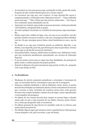 •	 Ao	encontrar-se	com	uma	pessoa	cega,	ou	despedir-se	dela,	aperte-lhe	a	mão.	
   O aperto de mão cordial substitui para ela o sorriso amável.
•	 Ao	 encontrar	 um	 cego	 que	 você	 conhece,	 vá	 logo	 dizendo-lhe	 quem	 é,	
   cumprimentando-o.	Colocações	como	“Sabe	quem	sou	eu?”...	“Veja	se	adivinha	
   quem	está	aqui...”	“Não	vá	dizer	que	não	está	me	conhecendo	...”	Só	o	faça	se	
   tiver realmente muita intimidade com ele.
• Apresente seu visitante cego a todas as pessoas presentes. Assim procedendo
   você	facilitará	a	integração	dele	ao	grupo.
•	 Ao	notar	qualquer	incorreção	no	vestuário	de	uma	pessoa	cega	comunique-
   lhe.
•	 Muitos	cegos	têm	o	hábito	de	ligar	a	luz,	em	casa	ou	no	escritório.	Isso	lhe	
   permite	acender	a	luz	para	os	outros	e,	não	raro,	ela	própria	prefere	trabalhar	
   com	luz.	Os	que	enxergam	pouco	(baixa	visão)	beneficiam-se	com	o	uso	da	
   luz.
•	 Ao	 dirigir-se	 ao	 cego	 para	 orientá-lo	 quanto	 ao	 ambiente,	 diga-lhe:	 a	 sua	
   direita,	a	sua	esquerda,	para	trás,	para	frente	para	cima	ou	para	baixo.	Termos	
   como	aqui	ou	ali	não	lhe	servem	de	referência.
•	 Encaminhe	bebês,	crianças,	adolescentes	ou	adultos	com		deficiência	visual,	
   que	 não	 receberam	 atendimento	 especializado,	 aos	 serviços	 de	 Educação	
   Especial.
•	 O	uso	de	óculos	escuro	para	os	cegos	tem	duas	finalidades:	de	proteção	do	
   globo	ocular	e	estética	quando	ele	próprio	preferir.
•	 Quando	se	dispuser	a	ler	para	uma	pessoa	cega,	jornal,	revista,	etc.,	pergunte	
   a ela o que deseja ser lido.



2. Na Residência

•     Mudanças de móveis constantes prejudicam a orientação e locomoção do
      cego.	Ao	necessitar	fazê-lo,	comunique-o	para	que	ele	se	reorganize.
•	    Pequenos	cuidados	facilitarão	a	vida	do	deficiente	visual.	Assim,	as	portas	
      deverão	ficar	fechadas	ou	totalmente	abertas.	Portas	entreabertas	favorecem	
      que	 o	 mesmo	 se	 bata.	 Portinhas	 de	 armários	 aéreos	 bem	 como	 gavetas	
      deverão	estar	sempre	fechadas;	cadeiras	fora	do	lugar	e	pisos	engordurados	
      e escorregadios são perigosos.
•	    Os	objetos	de	uso	comum	deverão	ficar	sempre	no	mesmo	lugar,	evitando	
      assim	cada	vez	que	o	cego	necessite	de	um	objeto,	(tesoura,	pente,	lixeira,	
      etc.),	tenha	que	perguntar	onde	se	encontram.
•	    Os	objetos	pessoais	do	cego	devem	ser	mantidos	onde	ele	os	colocou,	pois	
      assim	saberá	encontrá-los.
•	    Na	refeição,	diga	ao	cego	o	que	tem	para	comer	e	quando	houver	várias	pessoas	
      à	mesa	pergunte	a	ele,	pelo	seu	nome,	o	que	ele	deseja.



204
                                     DESENVOLVENDO COMPETÊNCIAS PARA O ATENDIMENTO ÀS NECESSIDADES
                                   EDUCACIONAIS ESPECIAIS DE ALUNOS CEGOS E DE ALUNOS COM BAIXA VISÃO
 