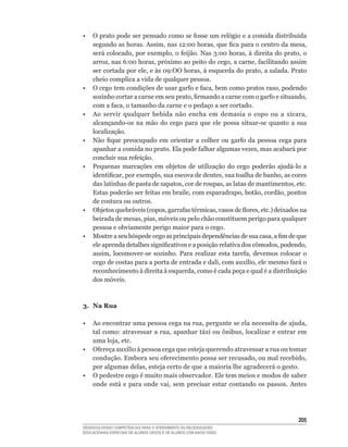 •	 O	prato	pode	ser	pensado	como	se	fosse	um	relógio	e	a	comida	distribuída	
   segundo	as	horas.	Assim,	nas	12:00	horas,	que	fica	para	o	centro	da	mesa,	
   será	colocado,	por	exemplo,	o	feijão.	Nas	3:00	horas,	à	direita	do	prato,	o	
   arroz,	nas	6:00	horas,	próximo	ao	peito	do	cego,	a	carne,	facilitando	assim	
   ser	cortada	por	ele,	e	às	09:OO	horas,	à	esquerda	do	prato,	a	salada.	Prato	
   cheio complica a vida de qualquer pessoa.
•	 O	cego	tem	condições	de	usar	garfo	e	faca,	bem	como	pratos	raso,	podendo	
   sozinho	cortar	a	carne	em	seu	prato,	firmando	a	carne	com	o	garfo	e	situando,	
   com	a	faca,	o	tamanho	da	carne	e	o	pedaço	a	ser	cortado.
•	 Ao	 servir	 qualquer	 bebida	 não	 encha	 em	 demasia	 o	 copo	 ou	 a	 xícara,	
   alcançando-os	 na	 mão	 do	 cego	 para	 que	 ele	 possa	 situar-se	 quanto	 a	 sua	
   localização.
•	 Não	 fique	 preocupado	 em	 orientar	 a	 colher	 ou	 garfo	 da	 pessoa	 cega	 para	
   apanhar	a	comida	no	prato.	Ela	pode	falhar	algumas	vezes,	mas	acabará	por	
   concluir	sua	refeição.
•	 Pequenas	 marcações	 em	 objetos	 de	 utilização	 do	 cego	 poderão	 ajudá-lo	 a	
   identificar,	por	exemplo,	sua	escova	de	dentes,	sua	toalha	de	banho,	as	cores	
   das	latinhas	de	pasta	de	sapatos,	cor	de	roupas,	as	latas	de	mantimentos,	etc.	
   Estas	poderão	ser	feitas	em	braile,	com	esparadrapo,	botão,	cordão,	pontos	
   de costura ou outros.
•	 Objetos	quebráveis	(copos,	garrafas	térmicas,	vasos	de	flores,	etc.)	deixados	na	
   beirada	de	mesas,	pias,	móveis	ou	pelo	chão	constituem	perigo	para	qualquer	
   pessoa e obviamente perigo maior para o cego.
•	 Mostre	a	seu	hóspede	cego	as	principais	dependências	de	sua	casa,	a	fim	de	que	
   ele	aprenda	detalhes	significativos	e	a	posição	relativa	dos	cômodos,	podendo,	
   assim,	 locomover-se	 sozinho.	 Para	 realizar	 esta	 tarefa,	 devemos	 colocar	 o	
   cego	de	costas	para	a	porta	de	entrada	e	dali,	com	auxílio,	ele	mesmo	fará	o	
   reconhecimento	à	direita	à	esquerda,	como	é	cada	peça	e	qual	é	a	distribuição	
   dos móveis.



3. Na Rua

•	 Ao	encontrar	uma	pessoa	cega	na	rua,	pergunte	se	ela	necessita	de	ajuda,	
   tal	como:	atravessar	a	rua,	apanhar	táxi	ou	ônibus,	localizar	e	entrar	em	
   uma	loja,	etc.
•	 Ofereça	auxilio	à	pessoa	cega	que	esteja	querendo	atravessar	a	rua	ou	tomar	
   condução.	Embora	seu	oferecimento	possa	ser	recusado,	ou	mal	recebido,	
   por	algumas	delas,	esteja	certo	de	que	a	maioria	lhe	agradecerá	o	gesto.
•	 O	pedestre	cego	é	muito	mais	observador.	Ele	tem	meios	e	modos	de	saber	
   onde	 está	 e	 para	 onde	 vai,	 sem	 precisar	 estar	 contando	 os	 passos.	 Antes	




                                                                                   205
DESENVOLVENDO COMPETÊNCIAS PARA O ATENDIMENTO ÀS NECESSIDADES
EDUCACIONAIS ESPECIAIS DE ALUNOS CEGOS E DE ALUNOS COM BAIXA VISÃO
 