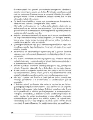 de	sair	de	casa	ele	faz	o	que	toda	pessoa	deveria	fazer:	procura	saber	bem	o	
      caminho a seguir para chegar a seu destino. Na primeira caminhada poderá
      errar	um	pouco,	mas	depois	raramente	se	enganará.	Saliências,	depressões,	
      quaisquer	 ruídos	 e	 odores	 característicos,	 tudo	 ele	 observa	 para	 sua	 boa	
      orientação.	Nada	é	sobrenatural.
•	    Em	 locais	 desconhecidos,	 a	 pessoa	 cega	 necessita	 sempre	 de	 orientação,	
      sobretudo para localizar a porta por onde deseja entrar.
•	    Não	 tenha	 constrangimento	 em	 receber	 ajuda,	 admitir	 colaboração	 ou	
      aceitar gentilezas por parte de uma pessoa cega. Tenha sempre em mente
      que	solidariedade	humana	deve	ser	praticada	por	todos	e	que	ninguém	é	tão	
      incapaz que não tenha algo para dar.
•	    Ao	guiar	a	pessoa	cega	basta	deixá-la	segurar	seu	braço	que	o	movimento	de	
      seu	corpo	lhe	dará	a	orientação	de	que	ela	precisa.	Nas	passagens	estreitas,	
      tome	a	frente	e	deixe-a	seguí-lo,	com	a	mão	em	seu	ombro.	Nos	ônibus	e	
      escadas	basta	pôr-lhe	a	mão	no	corrimão.
•     Quando passear com um cego que já estiver acompanhado não o pegue pelo
      outro	braço,	nem	lhe	fique	dando	avisos.	Deixe-o	ser	orientado	só	por	quem	
      o estiver guiando.
•	    Ao	atravessar	um	cruzamento	guie	a	pessoa	cega	em	L,	que	será	de	maior	
      segurança	para	você	e	para	ela.	Cruzamento	em	diagonal	pode	fazê-la	perder	
      a orientação.
•	    Para	indicar	a	entrada	em	um	carro	faça	a	pessoa	cega	tocar	com	a	mão	na	
      porta	aberta	do	carro	e	com	a	outra	mão	no	batente	superior	da	porta.	Avise-o	
      se	tem	assento	na	dianteira,	em	caso	de	táxi.	
•	    Ao	 bater	 a	 porta	 do	 automóvel,	 onde	 haja	 uma	 pessoa	 cega,	 certifique-se	
      primeiro	de	que	não	vai	prender-lhe	os	dedos.	Estes	são	sua	maior	riqueza.
•	    Se	você	encontrar	uma	pessoa	cega	tentando	fazer	compras	sozinha	em	uma	
      loja	ou	supermercado,	ofereça-se	para	ajudá-la.	Para	ela	é	muito	difícil	saber	
      a	exata	localização	dos	produtos,	assim	como	escolher	marcas	e	preços.
•	    Não	 “siga”	 a	 pessoa	 com	 deficiência	 visual,	 pois	 ele	 poderá	 perceber	 sua	
      presença,	 perturbando-se	 e	 desorientando-se.	 Oriente	 sempre	 que	 for	
      necessário.
•	    O	 deficiente	 visual,	 geralmente,	 sabe	 onde	 é	 o	 terminal	 de	 seu	 ônibus.	
      Quando	perguntar	por	determinada	linha	é	para	certificar-se.	Em	um	ponto	
      de	ônibus	onde	passam	várias	linhas	o	deficiente	visual	necessita	de	seu	
      auxílio	para	identificar	o	ônibus	que	deseja	apanhar.	Se	passar	seu	ônibus,	
      onde	 passa	 só	 uma	 linha,	 o	 deficiente	 visual	 o	 identificará	 pelo	 ruído	 do	
      motor,	 abertura	 de	 portas,	 movimento	 de	 pessoas	 subindo	 e	 descendo,	
      necessitando	 sua	 ajuda	 apenas	 para	 localizar	 a	 porta.	 Em	 trajetos	 retos,	
      sem	mudança	do	solo,	o	cego	não	pode	adivinhar	o	ponto	onde	irá	descer	
      e	precisará	de	sua	colaboração.	Em	trajetos	sinuosos	ou	que	modificam	o	




206
                                        DESENVOLVENDO COMPETÊNCIAS PARA O ATENDIMENTO ÀS NECESSIDADES
                                      EDUCACIONAIS ESPECIAIS DE ALUNOS CEGOS E DE ALUNOS COM BAIXA VISÃO
 