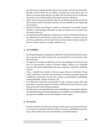 solo	ele	faz	seu	esquema	mental	e	desce	em	seu	ponto,	sem	precisar	de	auxílio.	
   Quando	 você	 for	 descer	 de	 um	 ônibus	 e	 perceber	 que	 uma	 pessoa	 cega	 vai	
   descer	no	mesmo	ponto	ofereça	sua	ajuda.	Ela	necessitará	de	sua	ajuda	para	
   atravessar	a	rua	ou	informações	sobre	algum	ponto	de	referência.
•	 Ajude	a	pessoa	cega	que	pretende	subir	em	um	ônibus	colocando	sua	mão	na	
   alça	externa	vertical	e	ela	subirá	sozinha,	sem	necessidade	de	ser	empurrada	
   ou levantada.
•	 Dentro	do	ônibus	não	obrigue	a	sentar-se,	deixando	à	sua	escolha.	Apenas	
   informe-o	onde	há	lugar	colocando	sua	mão	no	assento	ou	no	encosto	caso	
   ele	deseje	sentar-se.
•	 Constituem	grande	perigo	para	os	deficientes	visuais	os	obstáculos	existentes	
   nas	calçadas	tais	como	lixeiras,	carros,	motos,	andaimes,	venezianas	abertas	
   para	fora,	jardineiras,	árvores	cujos	troncos	atravessam	a	calçada,	tampas	de	
   esgotos	abertas,	buracos,	escadas,	andaimes,	etc.



4. No Trabalho

•	 Em	função	adequada	e	compatível,	o	deficiente	visual	produzirá	igual	ou	mais	
   que	as	pessoas	de	visão	normal,	pois	seu	potencial	de	concentração	é	mais	
   bem utilizado.
•	 Ao	ingressar	na	empresa	o	deficiente	visual,	como	qualquer	outro	funcionário	
   deve	 ser	 apresentado	 a	 todos	 os	 demais	 colegas,	 chefias	 e	 ser	 orientado	
   quanto	à	área	física	(distribuição	das	salas,	máquinas,	santirário,	refeitório,	
   outros).	
•	 Todo	 o	 cidadão	 tem	 direitos	 e	 deveres	 iguais	 frente	 à	 sociedade.	 Dessa	
   forma	o	deficiente	visual	deve	desempenhar,	na	íntegra,	seu	papel	enquanto	
   trabalhador	cumprindo	seus	deveres,	quanto	à	pontualidade,	assiduidade,	
   responsabilidade,	relações	humanas,	etc.
•	 Se	o	deficiente	visual	não	corresponder	ao	que	a	empresa	espera	dele,	não	
   generalize	os	aspectos	negativos	a	todos	os	deficientes	visuais;	lembre-se	que	
   cada	pessoa	tem	características	próprias.
•	 Pelo	fato	de	ter-se	tornado	deficiente	visual	o	trabalhador	ou	funcionário	não	deve	
   ser	estimulado	a	buscar	sua	aposentadoria,	mas	a	reabilitar-se,	podendo	continuar	
   na	empresa	ou	habilitar-se	em	outras	funções	e	outros	cargos.



5. Na Escola

•	 Criança	com	olhos	irritados	que	esfrega	as	mãos	neles,	aproxima	muito	para	
   ler	ou	escrever,	manifesta	dores	de	cabeça,	tonturas,	sensibilidade	excessiva	
   à	luz,	visão	confusa,	deve	ser	encaminhada	a	um	oftalmologista.



                                                                                   20
DESENVOLVENDO COMPETÊNCIAS PARA O ATENDIMENTO ÀS NECESSIDADES
EDUCACIONAIS ESPECIAIS DE ALUNOS CEGOS E DE ALUNOS COM BAIXA VISÃO
 