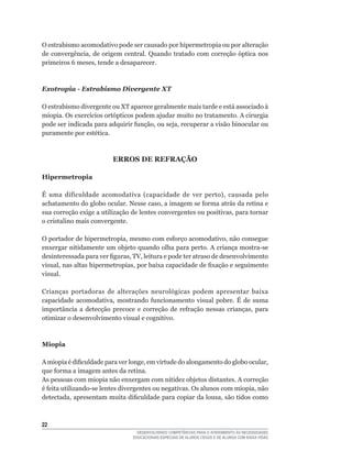 O estrabismo acomodativo pode ser causado por hipermetropia ou por alteração
de	 convergência,	 de	 origem	 central.	 Quando	 tratado	 com	 correção	 óptica	 nos	
primeiros	6	meses,	tende	a	desaparecer.



Exotropia - Estrabismo Divergente XT

O estrabismo divergente ou XT aparece geralmente mais tarde e está associado à
miopia.	Os	exercícios	ortópticos	podem	ajudar	muito	no	tratamento.	A	cirurgia	
pode	ser	indicada	para	adquirir	função,	ou	seja,	recuperar	a	visão	binocular	ou	
puramente	por	estética.



                          ERROS DE REFRAÇÃO

Hipermetropia

É	 uma	 dificuldade	 acomodativa	 (capacidade	 de	 ver	 perto),	 causada	 pelo	
achatamento	do	globo	ocular.	Nesse	caso,	a	imagem	se	forma	atrás	da	retina	e	
sua	correção	exige	a	utilização	de	lentes	convergentes	ou	positivas,	para	tornar	
o cristalino mais convergente.

O	portador	de	hipermetropia,	mesmo	com	esforço	acomodativo,	não	consegue	
enxergar	nitidamente	um	objeto	quando	olha	para	perto.	A	criança	mostra-se	
desinteressada	para	ver	figuras,	TV,	leitura	e	pode	ter	atraso	de	desenvolvimento	
visual,	nas	altas	hipermetropias,	por	baixa	capacidade	de	fixação	e	seguimento	
visual.

Crianças portadoras de alterações neurológicas podem apresentar baixa
capacidade	 acomodativa,	 mostrando	 funcionamento	 visual	 pobre.	 É	 de	 suma	
importância	 a	 detecção	 precoce	 e	 correção	 de	 refração	 nessas	 crianças,	 para	
otimizar o desenvolvimento visual e cognitivo.



Miopia

A	miopia	é	dificuldade	para	ver	longe,	em	virtude	do	alongamento	do	globo	ocular,	
que	forma	a	imagem	antes	da	retina.	
As pessoas com miopia não enxergam com nitidez objetos distantes. A correção
é	feita	utilizando-se	lentes	divergentes	ou	negativas.	Os	alunos	com	miopia,	não	
detectada,	apresentam	muita	dificuldade	para	copiar	da	lousa,	são	tidos	como	



22
                                    DESENVOLVENDO COMPETÊNCIAS PARA O ATENDIMENTO ÀS NECESSIDADES
                                  EDUCACIONAIS ESPECIAIS DE ALUNOS CEGOS E DE ALUNOS COM BAIXA VISÃO
 