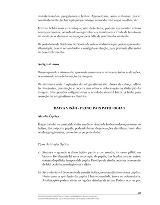 desinteressados,	 preguiçosos	 e	 lentos.	 Apresentam,	 como	 sintomas,	 piscar	
constantemente,	fechar	a	pálpebra	(esforço	acomodativo),	coçar	os	olhos,	etc.

Muitos	 bebês	 com	 alta	 miopia,	 não	 detectada,	 podem	 apresentar	 atraso	
neuropsicomotor,	retardando	o	engatinhar	e	a	marcha	em	virtude	da	tensão	ou	
do	medo	de	se	deslocar	no	espaço	e	pela	falta	de	controle	do	ambiente.

Os	portadores	da	Síndrome	de	Down	e	de	outras	síndromes	que	podem	apresentar	
alta	miopia,	devem	ser	avaliados,	e	corrigida	a	retração,	para	prevenir	alterações	
de desenvolvimento.



Astigmatismo

Ocorre	quando	a	córnea	não	apresenta	a	mesma	curvatura	em	todas	as	direções,	
ocasionando	uma	deformação	da	imagem.

Os	 sintomas	 mais	 freqüentes	 do	 astigmatismo	 são:	 dores	 de	 cabeça,	 olhos	
lacrimejantes,	 queimação	 e	 coceira	 nos	 olhos	 e	 deformação	 ou	 distorção	 da	
imagem.	 Nos	 grandes	 astigmatismos	 a	 acuidade	 visual	 é	 baixa.	 A	 lente	 para	
correção	do	astigmatismo	é	cilíndrica.



                 BAIXA VISÃO - PRINCIPAIS PATOLOGIAS

Atrofia Óptica

É	a	perda	total	ou	parcial	da	visão,	em	decorrência	de	lesões	ou	doenças	no	nervo	
óptico,	disco	óptico,	papila,	podendo	haver	degenerações	das	fibras,	tanto	das	
células	ganglionares,	como	do	corpo	geniculado.



Tipos de Atrofia Óptica

a)	 Simples	 –	 quando	 o	 disco	 óptico	 perde	 a	 cor	 rosada,	 torna-se	 pálido	 ou	
    branco.	Geralmente	há	uma	escoriação	da	papila,	das	bordas	para	o	centro,	
    ocorrendo	palidez	temporal	da	papila.	Esse	tipo	de	atrofia	pode	ser	decorrente	
    de	hidrocefalia,	meningiomas	e	sífilis.

b)	 Secundária	–	é	decorrente	de	neurite	óptica,	neurorretinite	e	edema	papilar.	
    Neste	caso,	a	aparência	da	papila	é	branco-azulada,	turva	ou	acinzentada.	
    As	alterações	podem	afetar	as	regiões	vizinhas	da	retina.	Podem	ocorrer	por	



                                                                                    23
DESENVOLVENDO COMPETÊNCIAS PARA O ATENDIMENTO ÀS NECESSIDADES
EDUCACIONAIS ESPECIAIS DE ALUNOS CEGOS E DE ALUNOS COM BAIXA VISÃO
 