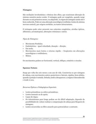 Nistagmo

São	oscilações	involuntárias	e	rítmicas	dos	olhos,	que	ocasionam	alteração	do	
sistema	sensório-motor	ocular.	O	nistagmo	pode	ser	congênito,	quando	surge	
durante	os	seis	primeiros	meses,	ou	adquirido.	A	origem	do	nistagmo	ainda	não	é	
bem	conhecida.	Pode	ser	uma	alteração	neurológica	(vestibular,	lesões	do	sistema	
nervoso	central),	por	origem	cerebelar,	ou	tumor	intracraniano.

O	 nistagmo	 pode	 estar	 presente	 nas	 cataratas	 congênitas,	 atrofias	 ópticas,	
albinismo,	acromatopsias,	alterações	retinianas	e	outras.



Tipos de Nistagmo:

•	   Movimento	Pendular;
•	   Ondulatórios	–	igual	velocidade,	duração	–	direção;
•	   Em	mola;
•	   Movimentos	 mais	 lentos	 e	 retorno	 rápido	 –	 freqüentes	 em	 alterações	
     neurológicas	e	vestibulares;
•    Mistos.

Os	movimentos	podem	ser	horizontal,	vertical,	oblíquo,	rotatório	e	circular.



Spamus Nutans

Surge	por	volta	dos	seis	meses	a	um	ano	de	vida.	Caracteriza-se	por	nistagmo	
de	cabeça,	com	movimentos	antero-posteriores	e	laterais,	rápidos,	bem	nítidos,	
quando	a	posição	é	sentada.	Deitada,	tende	a	desaparecer,	a	origem	é	desconhecida	
e tende à cura.



Recursos Ópticos e Pedagógicos Especiais:

•	 Lentes	prismáticas	ou	esfero-prismáticas;
•	 Lentes	manuais	ou	de	apoio;
•	 Lupas	de	régua;
•	 Os	 telessistemas	 para	 longe	 podem	 ser	 de	 difícil	 adaptação,	 depende	 da	
   possibilidade de o aluno realizar a compensação de cabeça para bloqueio do
   nistagmo;
•	 Lentes	escurecidas	ou	filtro	amarelo	para	potencializar	o	contraste.




                                                                                 25
DESENVOLVENDO COMPETÊNCIAS PARA O ATENDIMENTO ÀS NECESSIDADES
EDUCACIONAIS ESPECIAIS DE ALUNOS CEGOS E DE ALUNOS COM BAIXA VISÃO
 