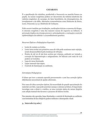 CATARATA

É	 a	 opacificação	 do	 cristalino,	 produzindo	 a	 leucocoria	 ou	 mancha	 branca	 na	
pupila.	As	causas	congênitas	podem	ser	decorrentes	da	rubéola	(síndrome	da	
rubéola	 congênita),	 do	 sarampo,	 de	 fator	 hereditário,	 do	 citomegalovirus,	 da	
toxoplasmose	e	da	sífilis.	Alterações	cromossômicas	como	Síndrome	de	Down,	
Lowe,	Trissomia	13-15	e	Síndrome	de	Cockayne.

Pode	ocorrer	também	por	irradiações,	medicações	tóxicas	e	consumo	de	drogas.	
A	 catarata	 congênita	 é	 uma	 das	 maiores	 causas	 de	 cegueira	 na	 infância.	 A	
prevenção	implica	em	cirurgia	precoce	e,	principalmente,	a	vacinação	e	controle	
epidemiológico	da	rubéola	e	o	aconselhamento	genético.



Recursos Ópticos e Pedagógicos Especiais:

•	 Lente	de	contato	ou	óculos;
•	 Lente	intra-ocular	nos	primeiros	anos	de	vida	pode	ocasionar	mais	rejeição,	
   sendo	desaconselhável	pela	mudança	de	refração;
•	 Óculos	 de	 até	 20	 di	 são	 bem	 aceitos	 por	 crianças,	 podendo	 ser	 tentada	 a	
   correção	 da	 hipermetropia	 e	 astigmatismo.	 Os	 bifocais	 com	 mais	 de	 6	 di	
   podem	ser	testados;
•	 Lupa	de	mesa	iluminada;
•	 Lupas	manuais	tipo	régua;
• Controle de iluminação no ambiente.



Estratégias Pedagógicas:

O aluno que teve a catarata operada precocemente e com boa correção óptica
dificilmente	necessitará	de	ajudas	adicionais.

Nos	casos	de	altas	correções	ópticas,	há	necessidade	de	grande	aproximação	do	
material	a	ser	lido,	o	que	pode	acarretar	cansaço	e	estresse	na	leitura.	É	importante	
investigar	com	o	aluno	e	o	médico,	se	uma	correção	óptica	de	menor	dioptria	
com	adição	manual	não	favorece	o	processo	de	leitura-escrita.

Nas	cataratas	não	operadas,	lupas	iluminadas	e	controle	de	iluminação	no	ambiente	
com	luminárias	de	foco	dirigíveis	podem	melhorar	o	desempenho	visual.

3. Intervalo (15 min.)




                                                                                     31
DESENVOLVENDO COMPETÊNCIAS PARA O ATENDIMENTO ÀS NECESSIDADES
EDUCACIONAIS ESPECIAIS DE ALUNOS CEGOS E DE ALUNOS COM BAIXA VISÃO
 