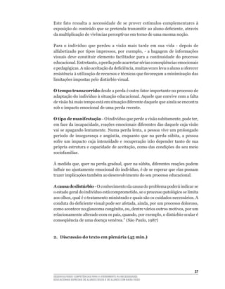 Este	 fato	 ressalta	 a	 necessidade	 de	 se	 prover	 estímulos	 complementares	 à	
exposição	do	conteúdo	que	se	pretenda	transmitir	ao	aluno	deficiente,	através	
da multiplicação de vivências perceptivas em torno de uma mesma noção.

Para	 o	 indivíduo	 que	 perdeu	 a	 visão	 mais	 tarde	 em	 sua	 vida	 -	 depois	 de	
alfabetizado	 por	 tipos	 impressos,	 por	 exemplo,	 -	 a	 bagagem	 de	 informações	
visuais	 deve	 constituir	 elemento	 facilitador	 para	 a	 continuidade	 do	 processo	
educacional.	Entretanto,	a	perda	pode	acarretar	sérias	conseqüências	emocionais	
e	pedagógicas.	A	não	aceitação	da	deficiência,	muitas	vezes	leva	o	aluno	a	oferecer	
resistência	à	utilização	de	recursos	e	técnicas	que	favoreçam	a	minimização	das	
limitações	impostas	pelo	distúrbio	visual.	

O tempo transcorrido	desde	a	perda	é	outro	fator	importante	no	processo	de	
adaptação	do	indivíduo	à	situação	educacional.	Aquele	que	convive	com	a	falta	
de	visão	há	mais	tempo	está	em	situação	diferente	daquele	que	ainda	se	encontra	
sob o impacto emocional de uma perda recente.

O tipo de manifestação	-	O	indivíduo	que	perde	a	visão	subitamente,	pode	ter,	
em	face	da	incapacidade,	reações	emocionais	diferentes	das	daquele	cuja	visão	
vai	se	apagando	lentamente.	Numa	perda	lenta,	a	pessoa	vive	um	prolongado	
período	 de	 insegurança	 e	 angústia,	 enquanto	 que	 na	 perda	 súbita,	 a	 pessoa	
sofre	 um	 impacto	 cuja	 intensidade	 e	 recuperação	 irão	 depender	 tanto	 de	 sua	
própria	estrutura	e	capacidade	de	aceitação,	como	das	condições	do	seu	meio	
sociofamiliar.	

À	medida	que,	quer	na	perda	gradual,	quer	na	súbita,	diferentes	reações	podem	
influir	no	ajustamento	emocional	do	indivíduo,	é	de	se	esperar	que	elas	possam	
trazer	implicações	também	ao	desenvolvimento	do	seu	processo	educacional.	

A causa do distúrbio	-	O	conhecimento	da	causa	do	problema	poderá	indicar	se	
o	estado	geral	do	indivíduo	está	comprometido,	se	o	processo	patológico	se	limita	
aos	olhos,	qual	é	o	tratamento	ministrado	e	quais	são	os	cuidados	necessários.	A	
conduta	do	deficiente	visual	pode	ser	afetada,	ainda,	por	um	processo	doloroso,	
como	acontece	no	glaucoma	congênito,	ou,	dentre	vários	outros	motivos,	por	um	
relacionamento	alterado	com	os	pais,	quando,	por	exemplo,	o	distúrbio	ocular	é	
conseqüência	de	uma	doença	venérea.”	(São	Paulo,	1987)



2. Discussão do texto em plenária (45 min.)




                                                                                   3
DESENVOLVENDO COMPETÊNCIAS PARA O ATENDIMENTO ÀS NECESSIDADES
EDUCACIONAIS ESPECIAIS DE ALUNOS CEGOS E DE ALUNOS COM BAIXA VISÃO
 