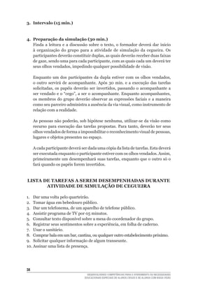3. Intervalo (15 min.)


4. Preparação da simulação (30 min.)
   Finda	 a	 leitura	 e	 a	 discussão	 sobre	 o	 texto,	 o	 formador	 deverá	 dar	 início	
   à organização do grupo para a atividade de simulação da cegueira. Os
   participantes	deverão	constituir	duplas,	as	quais	deverão	receber	duas	faixas	
   de	gaze,	sendo	uma	para	cada	participante,	com	as	quais	cada	um	deverá	ter	
   seus	olhos	vendados,	impedindo	qualquer	possibilidade	de	visão.

     Enquanto	 um	 dos	 participantes	 da	 dupla	 estiver	 com	 os	 olhos	 vendados,	
     o	 outro	 servirá	 de	 acompanhante.	 Após	 30	 min.	 e	 a	 execução	 das	 tarefas	
     solicitadas,	 os	 papéis	 deverão	 ser	 invertidos,	 passando	 o	 acompanhante	 a	
     ser	vendado	e	o	“cego”,	a	ser	o	acompanhante.	Enquanto	acompanhantes,	
     os	 membros	 do	 grupo	 deverão	 observar	 as	 expressões	 faciais	 e	 a	 maneira	
     como	seu	parceiro	administra	a	ausência	da	via	visual,	como	instrumento	de	
     relação com a realidade.

     As	pessoas	não	poderão,	sob	hipótese	nenhuma,	utilizar-se	da	visão	como	
     recurso	 para	 execução	 das	 tarefas	 propostas.	 Para	 tanto,	 deverão	 ter	 seus	
     olhos	vendados	de	forma	a	impossibilitar	o	reconhecimento	visual	de	pessoas,	
     lugares e objetos presentes no espaço.

     A	cada	participante	deverá	ser	dada	uma	cópia	da	lista	de	tarefas.	Esta	deverá	
     ser	executada	enquanto	o	participante	estiver	com	os	olhos	vendados.	Assim,	
     primeiramente	um	desempenhará	suas	tarefas,	enquanto	que	o	outro	só	o	
     fará	quando	os	papéis	forem	invertidos.


LISTA DE TAREFAS A SEREM DESEMPENHADAS DURANTE
       ATIVIDADE DE SIMULAÇÃO DE CEGUEIRA

1. Dar uma volta pelo quarteirão.
2.	 Tomar	água	em	bebedouro	público.
3.	 Dar	um	telefonema,	de	um	aparelho	de	telefone	público.
4.	 Assistir	programa	de	TV	por	05	minutos.
5.	 Consultar	texto	disponível	sobre	a	mesa	do	coordenador	do	grupo.
6.	 Registrar	seus	sentimentos	sobre	a	experiência,	em	folha	de	caderno.
7. Usar o sanitário.
8.	 Comprar	bala	em	um	bar,	cantina,	ou	qualquer	outro	estabelecimento	próximo.
9.	 Solicitar	qualquer	informação	de	algum	transeunte.
10.	Assinar	uma	lista	de	presença.




3
                                      DESENVOLVENDO COMPETÊNCIAS PARA O ATENDIMENTO ÀS NECESSIDADES
                                    EDUCACIONAIS ESPECIAIS DE ALUNOS CEGOS E DE ALUNOS COM BAIXA VISÃO
 