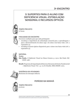 3º ENCONTRO

            3. SUPORTES PARA O ALUNO COM
           DEFICIÊNCIA VISUAL: ESTIMULAÇÃO
            SENSORIAL E RECURSOS ÓPTICOS


TEMPO PREVISTO
07	horas


FINALIDADE DO ENCONTRO
Favorecer condições para que cada participante:
• reconheça a importância da estimulação sensorial para a aprendizagem e
   para	o	desenvolvimento	do	aluno	cego	e	do	aluno	com	baixa	visão.	(ref.	a	
   expectativa	4).
•	 reconheça	recursos	ópticos	disponíveis	para	o	aluno	com	baixa	visão	(ref.	a	
   expectativa	5).


MATERIAL
Texto:
São Paulo. O Deficiente Visual na Classe Comum,	 p.	 19-21.	 São	 Paulo:	 SE/
    CENP,	1987.	

Brasil. Programa de Capacitação de Recursos Humanos do Ensino Fundamental
    – Deficiência Visual. Vol.	1,	p.	74-78.	Brasília:	MEC/SEESP,	2001.


SEqüÊNCIA DE ATIVIDADES
Momentos	de	interação	reflexiva




                                  PERÍODO DA MANHÃ
TEMPO PREVISTO
04	horas




                                                                               45
DESENVOLVENDO COMPETÊNCIAS PARA O ATENDIMENTO ÀS NECESSIDADES
EDUCACIONAIS ESPECIAIS DE ALUNOS CEGOS E DE ALUNOS COM BAIXA VISÃO
 