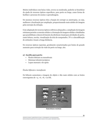 Muitos	indivíduos	com	baixa	visão,	severa	ou	moderada,	poderão	se	beneficiar	
da	ajuda	de	recursos	ópticos	específicos,	para	perto	ou	longe,	como	forma	de	
facilitar	o	processo	de	ensino	e	aprendizagem.

Os	mesmos	recursos	ópticos	têm	a	função	de	corregir	as	ametropias,	ou	seja,	
melhorar	a	focalização	por	ampliação,	proporcionando	mais	nitidez	de	imagem	
pela	correção	da	refração.

Com	adaptação	de	recursos	ópticos	esféricos	adequados,	a	ampliação	da	imagem	
retiniana	permite	a	conexão	celular	e	a	formação	de	imagens	nítidas	e	detalhadas	
que	possibilitam	o	desenvolvimento	da	eficiência	visual	para	atividades	de	perto,	
como	leitura,	escrita,	visualização	da	tela	do	computador,	TV	e	a	decodificação	
de	estímulos	visuais	a	longa	distância.

Os	recursos	ópticos	especiais,	geralmente	caracterizados	por	lentes	de	grande	
aumento	para	correção	da	visão	de	perto	ou	longe,	são:



a) Auxílio para perto
	 •	 Óculos	bifocais	ou	monofocais
   • Sistemas telemicroscópicos
	 •	 Lupas	manuais	e	de	apoio



Óculos bifocais e monofocais

Os	 bifocais	 aumentam	 a	 imagem	 do	 objeto	 e	 dão	 mais	 nitidez	 com	 as	 lentes	
convergentes	de	+4,	+6,	+8,	+10	DE.




                                         Óculos bifocais e monofocais




                                                                                   51
DESENVOLVENDO COMPETÊNCIAS PARA O ATENDIMENTO ÀS NECESSIDADES
EDUCACIONAIS ESPECIAIS DE ALUNOS CEGOS E DE ALUNOS COM BAIXA VISÃO
 