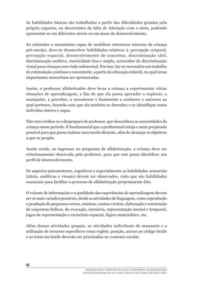 As	 habilidades	 básicas	 são	 trabalhadas	 a	 partir	 das	 dificuldades	 geradas	 pela	
própria	 cegueira,	 ou	 decorrentes	 da	 falta	 de	 interação	 com	 o	 meio,	 podendo	
apresentar-se	em	diferentes	níveis	ou	em	áreas	de	desenvolvimento.

Ao estimular o mecanismo capaz de mobilizar estruturas internas da criança
pré-escolar,	 deve-se	 desenvolver	 habilidades	 relativas	 à:	 percepção	 corporal,	
percepção	 espacial,	 desenvolvimento	 de	 conceitos,	 discriminação	 tátil,	
discriminação	auditiva,	motricidade	fina	e	ampla,	acrescidos	da	discriminação	
visual	para	crianças	com	visão	subnormal.	Por	isso,	faz-se	necessário	um	trabalho	
de	estimulação	contínuo	e	consistente,	a	partir	da	educação	infantil,	na	qual	áreas	
importantes necessitam ser aprimoradas.

Assim,	 o	 professor	 alfabetizador	 deve	 levar	 a	 criança	 a	 experimentar	 várias	
situações	 de	 aprendizagem,	 a	 fim	 de	 que	 ela	 possa	 aprender	 a	 explorar,	 a	
manipular,	 a	 perceber,	 a	 reconhecer	 e	 finalmente	 a	 conhecer	 o	 universo	 ao	
qual	pertence,	fazendo	com	que	ela	também	se	descubra	e	se	identifique	como	
indivíduo	inteiro	e	capaz.

Não	raro	verifica-se	o	despreparo	do	professor,	que	desconhece	as	necessidades	da	
criança	nesse	período.	É	fundamental	que	o	profissional	esteja	o	mais	preparado	
possível	para	que	possa	realizar	uma	tarefa	eficiente,	afim	de	alcançar	os	objetivos	
a que se propõe.

Assim	 sendo,	 ao	 ingressar	 no	 programa	 de	 alfabetização,	 a	 criança	 deve	 ser	
criteriosamente	 observada	 pelo	 professor,	 para	 que	 este	 possa	 identificar	 seu	
perfil	de	desenvolvimento.

Os	aspectos	psicomotores,	cognitivos	e	especialmente	as	habilidades	sensoriais	
(táteis,	 auditivas	 e	 visuais)	 devem	 ser	 observados,	 visto	 que	 são	 habilidades	
essenciais	para	facilitar	o	processo	de	alfabetização	propriamente	dito.

O	volume	de	informações	e	a	qualidade	das	experiências	de	aprendizagem	devem	
ser	os	mais	variados	possíveis,	desde	as	atividades	de	linguagem,	como	reprodução	
e	produção	de	pequenos	versos,	músicas,	contos	e	textos,	elaboração	e	construção	
de	esquemas	lúdicos,	de	evocação,	memória,	representação	mental	e	temporal,	
jogos	de	representação	e	raciocínio	espacial,	lógico-matemático,	etc.

Além	 dessas	 atividades	 grupais,	 as	 atividades	 individuais	 de	 manuseio	 e	 a	
utilização	de	recursos	específicos	como	reglete,	punção,	acesso	ao	código	braile	
e ao texto em braile deverão ser priorizadas no contexto escolar.




60
                                     DESENVOLVENDO COMPETÊNCIAS PARA O ATENDIMENTO ÀS NECESSIDADES
                                   EDUCACIONAIS ESPECIAIS DE ALUNOS CEGOS E DE ALUNOS COM BAIXA VISÃO
 
