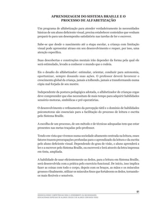 APRENDIZAGEM DO SISTEMA BRAILLE E O
                  PROCESSO DE ALFABETIZAÇÃO

Um	programa	de	alfabetização	para	atender	verdadeiramente	às	necessidades	
básicas	de	um	aluno	deficiente	visual,	precisa	estabelecer	conteúdos	que	venham	
prepará-lo	para	um	desempenho	satisfatório	nas	tarefas	de	ler	e	escrever.

Sabe-se	 que	 desde	 o	 nascimento	 até	 a	 etapa	 escolar,	 a	 criança	 com	 limitação	
visual	pode	apresentar	atraso	em	seu	desenvolvimento	e	requer,	por	isso,	uma	
atenção	específica.

Suas	descobertas	e	construções	mentais	irão	depender	da	forma	pela	qual	ele	
será	estimulado,	levado	a	conhecer	o	mundo	que	o	rodeia.

Eis	 o	 desafio	 do	 alfabetizador:	 estimular,	 orientar,	 conduzir	 para	 autonomia,	
oportunizar,	 sempre	 dosando	 suas	 ações.	 O	 professor	 deverá	 favorecer	 o	
crescimento	global	da	criança,	jamais	a	tolhendo,	jamais	a	transformando	numa	
cópia	mal	forjada	de	seu	mestre.

Independente	da	postura	pedagógica	adotada,	o	alfabetizador	de	crianças	cegas	
deve compreender que elas necessitam de mais tempo para adquirir habilidades
sensório-motoras,	simbólicas	e	pré-operatórias.	

O	desenvolvimento	e	refinamento	da	percepção	tátil	e	o	domínio	de	habilidades	
psicomotoras	são	essenciais	para	a	facilitação	do	processo	de	leitura	e	escrita	
pelo Sistema Braille.

A	escolha	de	um	processo,	de	um	método	e	de	técnicas	adequadas	tem	que	estar	
presentes	nas	metas	traçadas	pelo	professor.

Tendo	em	vista	que	vivemos	numa	sociedade	altamente	centrada	na	leitura,	esses	
fatores	trazem	preocupações	profundas	para	o	aprendizado	da	leitura	e	da	escrita	
pelo	aluno	deficiente	visual.	Dependendo	do	grau	de	visão,	o	aluno	aprenderá	a	
ler	e	a	escrever	pelo	Sistema	Braille,	ou	escreverá	e	lerá	através	da	letra	impressa	
em	tinta,	ampliada.

A	habilidade	de	usar	eficientemente	os	dedos,	para	a	leitura	em	Sistema	Braille,	
será	desenvolvida	com	a	prática	pelo	exercício	funcional.	De	início,	isso	implica	
fazer	as	coisas	com	todo	o	corpo,	depois	com	os	braços,	as	mãos	e	os	músculos	
grossos	e	finalmente,	utilizar	os	músculos	finos	que	fortalecem	os	dedos,	tornando-
os	mais	flexíveis	e	sensíveis.




                                                                                     61
DESENVOLVENDO COMPETÊNCIAS PARA O ATENDIMENTO ÀS NECESSIDADES
EDUCACIONAIS ESPECIAIS DE ALUNOS CEGOS E DE ALUNOS COM BAIXA VISÃO
 