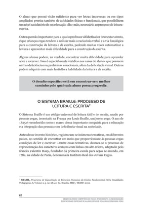 O	 aluno	 que	 possui	 visão	 suficiente	 para	 ver	 letras	 impressas	 ou	 em	 tipos	
ampliados	precisa	também	de	atividades	físicas	e	funcionais,	que	possibilitem	
um	nível	satisfatório	de	coordenação	olho-mão,	necessário	ao	processo	de	leitura-
escrita.

Outra	questão	importante	para	a	qual	o	professor	alfabetizador	deve	estar	atento,	
é	que	crianças	cegas	tendem	a	utilizar	mais	o	raciocínio	verbal	e	a	via	fonológica	
para	a	construção	da	leitura	e	da	escrita,	podendo	muitas	vezes	automatizar	a	
leitura	e	apresentar	mais	dificuldade	para	a	construção	da	escrita.

Alguns	alunos	podem,	na	verdade,	encontrar	muita	dificuldade	para	aprender	
a	ler	e	escrever.	Isso	é	especialmente	verídico	nos	casos	de	alunos	que	possuem	
outras	deficiências	ou	problemas	emocionais,	além	da	deficiência	visual.	Outros	
podem adquirir com mais lentidão a habilidade da leitura e da escrita.



            O desafio específico está em encontrar-se o melhor
              caminho pelo qual cada aluno possa progredir.




                O SISTEMA BRAILLE: PROCESSO DE
                       LEITURA E ESCRITA7
O	Sistema	Braille	é	um	código	universal	de	leitura	tátil	e	de	escrita,	usado	por	
pessoas	cegas,	inventado	na	França	por	Louis	Braille,	um	jovem	cego.	O	ano	de	
1825	é	reconhecido	como	o	marco	dessa	importante	conquista	para	a	educação	
e	a	integração	das	pessoas	com	deficiência	visual	na	sociedade.

Antes	desse	invento	histórico,	registraram-se	inúmeras	tentativas,	em	diferentes	
países,	no	sentido	de	encontrar	um	meio	que	proporcionasse	às	pessoas	cegas	
condições	 de	 ler	 e	 escrever.	 Dentre	 essas	 tentativas,	 destaca-se	 o	 processo	 de	
representação	dos	caracteres	comuns	com	linhas	em	alto	relevo,	adaptado	pelo	
francês	Valentin	Hauy,	fundador	da	primeira	escola	para	cegos	no	mundo,	em	
1784,	na	cidade	de	Paris,	denominada	Instituto	Real	dos	Jovens	Cegos.	




7
 BRASIL,	 Programa de Capacitação de Recursos Humanos do Ensino Fundamental. Série	 Atualidades	
Pedagógicas,	6,	Volume	2,	p.	32-38;	42-	62.	Brasília:	MEC	/	SEESP,	2002.




62
                                        DESENVOLVENDO COMPETÊNCIAS PARA O ATENDIMENTO ÀS NECESSIDADES
                                      EDUCACIONAIS ESPECIAIS DE ALUNOS CEGOS E DE ALUNOS COM BAIXA VISÃO
 