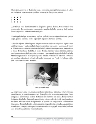 Na	reglete,	escreve-se	da	direita	para	a	esquerda,	na	seqüência	normal	de	letras	
ou	símbolos,	invertendo-se,	então	a	numeração	dos	pontos,	assim:

4	         1
5	         2
6	         3

A	 leitura	 é	 feita	 normalmente	 da	 esquerda	 para	 a	 direita.	 Conhecendo-se	 a	
numeração	dos	pontos,	correspondentes	a	cada	símbolo,	torna-se	fácil	tanto	a	
leitura,	quanto	a	escrita	feita	em	reglete.

Exceto	pela	fadiga,	a	escrita	na	reglete	 pode	tornar-se	 tão	automática,	para	o	
cego,	quanto	a	escrita	com	o	lápis	para	a	pessoa	de	visão	normal.

Além	da	reglete,	o	braile	pode	ser	produzido	através	de	máquinas	especiais	de	
datilografia,	de	7	teclas:	cada	tecla	corresponde	a	um	ponto	e	ao	espaço.	O	papel	
é	fixo	e	enrolado	em	rolo	comum,	deslizando	normalmente	quando	pressionado	
o botão de mudança da linha. O toque de uma ou mais teclas simultaneamente
produz	a	combinação	dos	pontos	em	relevo,	correspondente	ao	símbolo	desejado.	
O	braile	é	produzido	da	esquerda	para	a	direita,	podendo	ser	lido	sem	a	retirada	
do	papel	da	máquina.	A	primeira	delas	foi	inventada	por	Frank	H.	Hall,	em	1882,	
nos	Estados	Unidos	da	América.




                                 Aluno em atividade motora


As	imprensas	braile	produzem	seus	livros	através	de	máquinas	estereotípicas,	
semelhantes	às	máquinas	especiais	de	datilografia,	conquanto	elétricas.	Essas	
máquinas	 permitem	 a	 escrita	 do	 braile	 em	 matrizes	 de	 metal.	 Essa	 escrita	 é	
feita	dos	dois	lados	da	matriz,	permitindo	a	impressão	do	braile	nas	duas	faces	
do	papel.	Esse	é	o	braile	interpontado:	os	pontos	são	dispostos	de	tal	forma	que	
impressos	de	um	lado	não	coincidam	com	os	pontos	da	outra	face,	permitindo	
uma	leitura	corrente,	um	aproveitamento	melhor	do	papel,	reduzindo	o	volume	
dos livros transcritos no Sistema Braille.



6
                                    DESENVOLVENDO COMPETÊNCIAS PARA O ATENDIMENTO ÀS NECESSIDADES
                                  EDUCACIONAIS ESPECIAIS DE ALUNOS CEGOS E DE ALUNOS COM BAIXA VISÃO
 