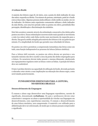 A Leitura Braile

A	maioria	dos	leitores	cegos	lê,	de	início,	com	a	ponta	do	dedo	indicador	de	uma	
das	mãos:	esquerda	ou	direita.	Um	número	de	pessoas,	entretanto,	pode	ler	o	braile	
com	as	duas	mãos.	Algumas	pessoas	ainda	utilizam	o	dedo	médio	ou	anular,	em	vez	
do indicador. Os leitores mais experientes comumente utilizam o dedo indicador
da	mão	direita,	com	uma	leve	pressão	sobre	os	pontos	em	relevo,	permitindo-lhes	
percepção,	identificação	e	discriminação	dos	símbolos.

Este	fato	acontece	somente	através	da	estimulação	consecutiva	dos	dedos	pelos	
pontos em relevo. Essas estimulações ocorrem muito mais quando se movimenta
a	mão	(ou	mãos)	sobre	cada	linha	escrita	num	movimento	da	esquerda	para	a	
direita.	Em	geral	a	média	atingida	pela	maioria	dos	leitores	é	de	104	palavras	por	
minuto. É a simplicidade do braile que permite essa velocidade de leitura.

Os pontos em relevo permitem a compreensão instantânea das letras como um
todo,	uma	função	indispensável	ao	processo	da	leitura	(leitura	sintética).

Para	 a	 leitura	 tátil	 corrente,	 os	 pontos	 em	 relevo	 devem	 ser	 precisos	 e	 seu	
tamanho máximo não deve exceder a área da ponta dos dedos empregados para
a	leitura.	Os	caracteres	devem	todos	possuir	a	mesma	dimensão,	obedecendo	
aos espaçamentos regulares entre as letras e entre as linhas. A posição de leitura
deve	ser	confortável.

O	tato	é	um	fator	decisivo	na	capacidade	de	utilização	do	braile,	devendo	portanto	
o	educador	estar	atento	a	suas	implicações	na	educação	dos	alunos	cegos,	como	
será tratado posteriormente.



         FUNDAMENTOS ESSENCIAIS PARA A LEITURA,
                 NO SISTEMA BRAILLE

Desenvolvimento da Linguagem

É	 comum	 o	 aluno	 cego	 desenvolver	 uma	 linguagem	 reprodutora,	 carente	 de	
significado,	 denominada	 verbalismo.	 Os	 pais	 e	 professores	 devem	 estar	
conscientes e assegurar ao aluno a oportunidade de veicular sua linguagem em
desenvolvimento,	 com	 experiências	 concretas.	 É	 comum	 o	 desenvolvimento	
de	uma	leitura	mecânica,	sem	compreensão.	O	material	a	ser	utilizado	para	a	
alfabetização	deve	ser	selecionado,	de	modo	que	os	alunos	possam	compreender	
o	significado.




4
                                     DESENVOLVENDO COMPETÊNCIAS PARA O ATENDIMENTO ÀS NECESSIDADES
                                   EDUCACIONAIS ESPECIAIS DE ALUNOS CEGOS E DE ALUNOS COM BAIXA VISÃO
 
