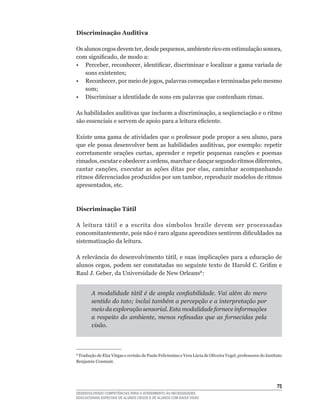 Discriminação Auditiva

Os	alunos	cegos	devem	ter,	desde	pequenos,	ambiente	rico	em	estimulação	sonora,	
com	significado,	de	modo	a:
•	 Perceber,	reconhecer,	identificar,	discriminar	e	localizar	a	gama	variada	de	
   sons	existentes;
•	 Reconhecer,	por	meio	de	jogos,	palavras	começadas	e	terminadas	pelo	mesmo	
   som;
• Discriminar a identidade de sons em palavras que contenham rimas.

As	habilidades	auditivas	que	incluem	a	discriminação,	a	seqüenciação	e	o	ritmo	
são	essenciais	e	servem	de	apoio	para	a	leitura	eficiente.

Existe	uma	gama	de	atividades	que	o	professor	pode	propor	a	seu	aluno,	para	
que	ele	possa	desenvolver	bem	as	habilidades	auditivas,	por	exemplo:	repetir	
corretamente	 orações	 curtas,	 aprender	 e	 repetir	 pequenas	 canções	 e	 poemas	
rimados,	escutar	e	obedecer	a	ordens,	marchar	e	dançar	segundo	ritmos	diferentes,	
cantar	 canções,	 executar	 as	 ações	 ditas	 por	 elas,	 caminhar	 acompanhando	
ritmos	diferenciados	produzidos	por	um	tambor,	reproduzir	modelos	de	ritmos	
apresentados,	etc.



Discriminação Tátil

A	 leitura	 tátil	 e	 a	 escrita	 dos	 símbolos	 braile	 devem	 ser	 processadas	
concomitantemente,	pois	não	é	raro	alguns	aprendizes	sentirem	dificuldades	na	
sistematização da leitura.

A	relevância	do	desenvolvimento	tátil,	e	suas	implicações	para	a	educação	de	
alunos	cegos,	podem	ser	constatadas	no	seguinte	texto	de	Harold	C.	Grifim	e	
Raul	J.	Geber,	da	Universidade	de	New	Orleans8	:


        A modalidade tátil é de ampla confiabilidade. Vai além do mero
        sentido do tato; inclui também a percepção e a interpretação por
        meio da exploração sensorial. Esta modalidade fornece informações
        a respeito do ambiente, menos refinadas que as fornecidas pela
        visão.



8
 	Tradução	de	Elza	Viégas	e	revisão	de	Paulo	Felicíssimo	e	Vera	Lúcia	de	Oliveira	Vogel,	professores	do	Instituto	
Benjamin Constant.




                                                                                                              5
DESENVOLVENDO COMPETÊNCIAS PARA O ATENDIMENTO ÀS NECESSIDADES
EDUCACIONAIS ESPECIAIS DE ALUNOS CEGOS E DE ALUNOS COM BAIXA VISÃO
 