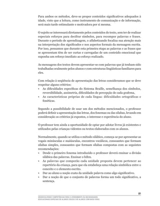 Para	ambos	os	métodos,	deve-se	propor	conteúdos	significativos	adequados	à	
idade,	visto	que	a	leitura,	como	instrumento	de	comunicação	e	de	informação,	
será mais tarde estimulante e motivadora por si mesma.

O	sujeito	se	interessará	diretamente	pelos	conteúdos	do	texto,	sem	ter	de	realizar	
especiais	 esforços	 para	 decifrar	 símbolos,	 para	 recompor	 palavras	 e	 frases.	
Durante	o	período	de	aprendizagem,	o	alfabetizando	focaliza	sua	atenção	mais	
na	interpretação	dos	significados	e	nos	aspectos	formais	da	mensagem	escrita.	
Por	isso,	pensamos	que	durante	esta	primeira	etapa	as	palavras	e	as	frases	que	
se	apresentam	têm	de	ser	curtas	e	carregadas	de	um	conteúdo	emocional	que	
suponha	um	reforço	imediato	ao	esforço	realizado.

As	mensagens	dos	textos	devem	apresentar-se	com	palavras	que	já	tenham	sido	
trabalhadas	oralmente	pelos	alunos	e	com	estruturas	lingüísticas	familiares	para	
eles.

Com relação à seqüência de apresentação das letras consideramos que se deve
respeitar	alguns	critérios:
•	 As	 dificuldades	 específicas	 do	 Sistema	 Braille,	 semelhança	 dos	 símbolos,	
   reversibilidade,	assimetria,	dificuldades	de	percepção	de	cada	grafema,
•	 As	 características	 próprias	 de	 cada	 língua:	 dificuldades	 ortográficas	 e	
   fonéticas.

Segundo	 a	 possibilidade	 de	 usar	 um	 dos	 métodos	 mencionados,	 o	 professor	
poderá	definir	a	apresentação	das	letras,	dos	fonemas	ou	das	sílabas,	levando	em	
consideração	os	critérios	já	expostos,	o	interesse	e	experiência	do	aluno.

O	professor	tem	ainda	a	oportunidade	de	optar	por	adotar	livros	já	existentes	e	
utilizados pelas crianças videntes ou textos elaborados com os alunos.

Normalmente,	quando	se	utiliza	o	método	silábico,	começa-se	por	apresentar	as	
vogais	minúsculas	e	maiúsculas,	encontros	vocálicos,	consoantes	que	formam	
sílabas	 simples,	 consoantes	 que	 formam	 sílabas	 compostas	 com	 as	 seguintes	
recomendações:
•	 Desde	o	primeiro	fonema	introduzido	o	professor	deverá	ensinar	a	divisão	
    silábica	das	palavras.	Ensinar	o	hífen.
• As palavras que comporão cada unidade proposta devem pertencer ao
    repertório	da	criança,	para	que	ela	estabeleça	uma	relação	simbólica	entre	o	
    conceito e o elemento escrito.
•	 Dar	ao	aluno	a	noção	exata	da	unidade	palavra	como	algo	significativo.
•	 Dar	a	noção	de	que	o	conjunto	de	palavras	forma	um	todo	significativo,	a	
    sentença.



                                                                                  1
DESENVOLVENDO COMPETÊNCIAS PARA O ATENDIMENTO ÀS NECESSIDADES
EDUCACIONAIS ESPECIAIS DE ALUNOS CEGOS E DE ALUNOS COM BAIXA VISÃO
 
