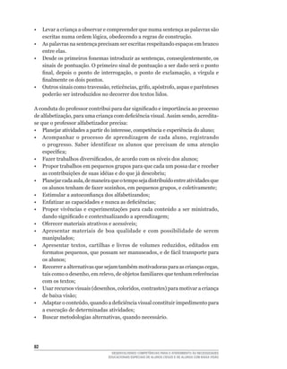 •	 Levar	a	criança	a	observar	e	compreender	que	numa	sentença	as	palavras	são	
   escritas	numa	ordem	lógica,	obedecendo	a	regras	de	construção.
• As palavras na sentença precisam ser escritas respeitando espaços em branco
   entre elas.
•	 Desde	os	primeiros	fonemas	introduzir	as	sentenças,	conseqüentemente,	os	
   sinais de pontuação. O primeiro sinal de pontuação a ser dado será o ponto
   final,	 depois	 o	 ponto	 de	 interrogação,	 o	 ponto	 de	 exclamação,	 a	 vírgula	 e	
   finalmente	os	dois	pontos.
•	 Outros	sinais	como	travessão,	reticências,	grifo,	apóstrofo,	aspas	e	parênteses	
   poderão ser introduzidos no decorrer dos textos lidos.

A	conduta	do	professor	contribui	para	dar	significado	e	importância	ao	processo	
de	alfabetização,	para	uma	criança	com	deficiência	visual.	Assim	sendo,	acredita-
se	que	o	professor	alfabetizador	precisa:
•	 Planejar	atividades	a	partir	do	interesse,	competência	e	experiência	do	aluno;
•	 Acompanhar	 o	 processo	 de	 aprendizagem	 de	 cada	 aluno,	 registrando	
    o	 progresso.	 Saber	 identificar	 os	 alunos	 que	 precisam	 de	 uma	 atenção	
    específica;
•	 Fazer	trabalhos	diversificados,	de	acordo	com	os	níveis	dos	alunos;
• Propor trabalhos em pequenos grupos para que cada um possa dar e receber
    as	contribuições	de	suas	idéias	e	do	que	já	descobriu;
•	 Planejar	cada	aula,	de	maneira	que	o	tempo	seja	distribuído	entre	atividades	que	
    os	alunos	tenham	de	fazer	sozinhos,	em	pequenos	grupos,	e	coletivamente;
•	 Estimular	a	autoconfiança	dos	alfabetizandos;	
•	 Enfatizar	as	capacidades	e	nunca	as	deficiências;
•	 Propor	 vivências	 e	 experimentações	 para	 cada	 conteúdo	 a	 ser	 ministrado,	
    dando	significado	e	contextualizando	a	aprendizagem;
•	 Oferecer	materiais	atrativos	e	acessíveis;
• Apresentar materiais de boa qualidade e com possibilidade de serem
    manipulados;
•	 Apresentar	 textos,	 cartilhas	 e	 livros	 de	 volumes	 reduzidos,	 editados	 em	
    formatos	pequenos,	que	possam	ser	manuseados,	e	de	fácil	transporte	para	
    os	alunos;
•	 Recorrer	a	alternativas	que	sejam	também	motivadoras	para	as	crianças	cegas,	
    tais	como	o	desenho,	em	relevo,	de	objetos	familiares	que	tenham	referências	
    com	os	textos;
•	 Usar	recursos	visuais	(desenhos,	coloridos,	contrastes)	para	motivar	a	criança	
    de	baixa	visão;
•	 Adaptar	o	conteúdo,	quando	a	deficiência	visual	constituir	impedimento	para	
    a	execução	de	determinadas	atividades;
•	 Buscar	metodologias	alternativas,	quando	necessário.




2
                                     DESENVOLVENDO COMPETÊNCIAS PARA O ATENDIMENTO ÀS NECESSIDADES
                                   EDUCACIONAIS ESPECIAIS DE ALUNOS CEGOS E DE ALUNOS COM BAIXA VISÃO
 