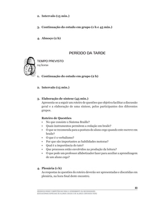 2. Intervalo (15 min.)


3. Continuação do estudo em grupo (1 h e 45 min.)


4. Almoço (2 h)




                                   PERÍODO DA TARDE
TEMPO PREVISTO
04	horas


1. Continuação do estudo em grupo (2 h)


2. Intervalo (15 min.)


3. Elaboração de síntese (45 min.)
   Apresenta-se	a	seguir	um	roteiro	de	questões	que	objetiva	facilitar	a	discussão	
   geral	 e	 a	 elaboração	 de	 uma	 síntese,	 pelos	 participantes	 dos	 diferentes	
   grupos.

    Roteiro de Questões
	   •	 No	que	consiste	o	Sistema	Braille?
	   •	 Quais	instrumentos	permitem	a	redação	em	braile?
    • O que se recomenda para a postura do aluno cego quando este escreve em
       braile?
	   •	 O	que	é	o	verbalismo?
	   •	 Por	que	são	importantes	as	habilidades	motoras?
	   •	 Qual	é	a	importância	do	tato?
	   •	 Que	processos	estão	envolvidos	na	produção	da	leitura?
	   •	 O	que	pode	um	professor	alfabetizador	fazer	para	auxiliar	a	aprendizagem	
       de	um	aluno	cego?


4. Plenária (1 h)
   As respostas às questões do roteiro deverão ser apresentadas e discutidas em
   plenária,	na	hora	final	deste	encontro.



                                                                                  3
DESENVOLVENDO COMPETÊNCIAS PARA O ATENDIMENTO ÀS NECESSIDADES
EDUCACIONAIS ESPECIAIS DE ALUNOS CEGOS E DE ALUNOS COM BAIXA VISÃO
 