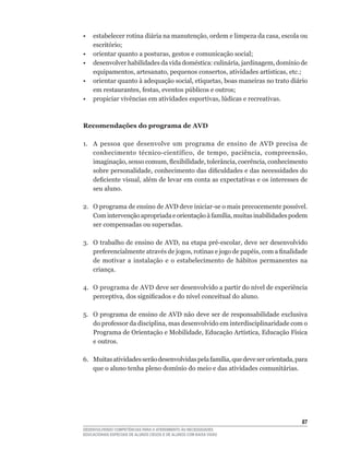 •	 estabelecer	rotina	diária	na	manutenção,	ordem	e	limpeza	da	casa,	escola	ou	
   escritório;
•	 orientar	quanto	a	posturas,	gestos	e	comunicação	social;
•	 desenvolver	habilidades	da	vida	doméstica:	culinária,	jardinagem,	domínio	de	
   equipamentos,	artesanato,	pequenos	consertos,	atividades	artísticas,	etc.;
•	 orientar	quanto	à	adequação	social,	etiquetas,	boas	maneiras	no	trato	diário	
   em	restaurantes,	festas,	eventos	públicos	e	outros;
•	 propiciar	vivências	em	atividades	esportivas,	lúdicas	e	recreativas.



Recomendações do programa de AVD

1. A pessoa que desenvolve um programa de ensino de AVD precisa de
   conhecimento	 técnico-científico,	 de	 tempo,	 paciência,	 compreensão,	
   imaginação,	senso	comum,	flexibilidade,	tolerância,	coerência,	conhecimento	
   sobre	personalidade,	conhecimento	das	dificuldades	e	das	necessidades	do	
   deficiente	visual,	além	de	levar	em	conta	as	expectativas	e	os	interesses	de	
   seu aluno.

2.	 O	programa	de	ensino	de	AVD	deve	iniciar-se	o	mais	precocemente	possível.	
    Com	intervenção	apropriada	e	orientação	à	família,	muitas	inabilidades	podem	
    ser compensadas ou superadas.

3.	 O	trabalho	de	ensino	de	AVD,	na	etapa	pré-escolar,	deve	ser	desenvolvido	
    preferencialmente	através	de	jogos,	rotinas	e	jogo	de	papéis,	com	a	finalidade	
    de motivar a instalação e o estabelecimento de hábitos permanentes na
    criança.

4.	 O	programa	de	AVD	deve	ser	desenvolvido	a	partir	do	nível	de	experiência	
    perceptiva,	dos	significados	e	do	nível	conceitual	do	aluno.	

5.	 O	programa	de	ensino	de	AVD	não	deve	ser	de	responsabilidade	exclusiva	
    do	professor	da	disciplina,	mas	desenvolvido	em	interdisciplinaridade	com	o	
    Programa	de	Orientação	e	Mobilidade,	Educação	Artística,	Educação	Física	
    e outros.

6.	 Muitas	atividades	serão	desenvolvidas	pela	família,	que	deve	ser	orientada,	para	
    que	o	aluno	tenha	pleno	domínio	do	meio	e	das	atividades	comunitárias.




                                                                                  
DESENVOLVENDO COMPETÊNCIAS PARA O ATENDIMENTO ÀS NECESSIDADES
EDUCACIONAIS ESPECIAIS DE ALUNOS CEGOS E DE ALUNOS COM BAIXA VISÃO
 
