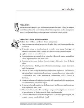 Introdução




FINALIDADE
Favorecer	condições	para	que	professores	e	especialistas	em	Educação	possam	
identificar	e	atender	às	necessidades	educacionais	especiais	de	alunos	cegos	e	de	
alunos	com	baixa	visão	presentes	na	classe	comum,	do	ensino	regular.



EXPECTATIVAS DE APRENDIZAGEM
Ao	final	deste	módulo,	o	professor	deverá	ser	capaz	de:
1.	 Descrever	características	da	cegueira	e	da	baixa	visão,	conceitos	e	classificações	
    correntes.
2. Dissertar sobre as implicações da cegueira e da baixa visão para o
    desenvolvimento do aluno e para o processo de ensino e aprendizagem.
3. Aplicar o teste de acuidade visual.
4.	 Discutir	sobre	a	necessidade	de	se	estimular	o	desenvolvimento	sensorial	do	
    aluno cego e do aluno com baixa visão .
5.	 Reconhecer	 recursos	 ópticos	 disponíveis	 para	 diferentes	 tipos	 de	 baixa	
    visão.
6.	 Dissertar	sobre	o	Braille,	como	sistema	de	comunicação	para	o	aluno	com	
    deficiência	visual.
7.	 Dissertar	 sobre	 complementações	 curriculares	 específicas	 (embora	 não	
    exclusivas)	para	o	ensino	de	alunos	cegos	e/ou	de	alunos	com	baixa	visão:	
    Atividades	 de	 Vida	 Diária,	 Orientação	 e	 Mobilidade,	 Escrita	 cursiva,	 e	
    Soroban.
8.	 Dissertar	sobre	a	aplicação	do	sistema	Braille	no	ensino	de	diferentes	áreas	
    do conhecimento para alunos cegos.
9. Dissertar sobre adequações curriculares para o acolhimento de alunos cegos
    e de alunos com baixa visão.
10.	Dissertar	criticamente	sobre	a	avaliação	compreensiva	do	processo	de	ensino	
    e aprendizagem do aluno cego e do aluno com baixa visão.
11.	 Analisar	criticamente	os	desafios	no	processo	de	ensino	e	aprendizagem,	em	
    relação	a	alunos	com	deficiência	visual.

                                                                                     
DESENVOLVENDO COMPETÊNCIAS PARA O ATENDIMENTO ÀS NECESSIDADES
EDUCACIONAIS ESPECIAIS DE ALUNOS CEGOS E DE ALUNOS COM BAIXA VISÃO
 