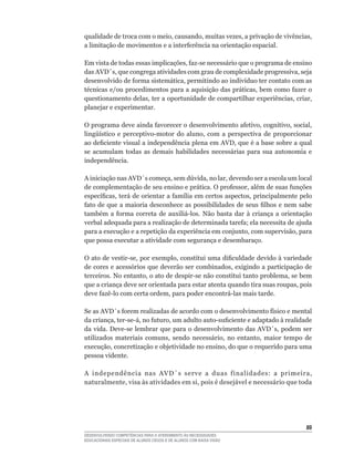 qualidade	de	troca	com	o	meio,	causando,	muitas	vezes,	a	privação	de	vivências,	
a	limitação	de	movimentos	e	a	interferência	na	orientação	espacial.

Em	vista	de	todas	essas	implicações,	faz-se	necessário	que	o	programa	de	ensino	
das	AVD´s,	que	congrega	atividades	com	grau	de	complexidade	progressiva,	seja	
desenvolvido	de	forma	sistemática,	permitindo	ao	indivíduo	ter	contato	com	as	
técnicas	e/ou	procedimentos	para	a	aquisição	das	práticas,	bem	como	fazer	o	
questionamento	delas,	ter	a	oportunidade	de	compartilhar	experiências,	criar,	
planejar e experimentar.

O	programa	deve	ainda	favorecer	o	desenvolvimento	afetivo,	cognitivo,	social,	
lingüístico	 e	 perceptivo-motor	 do	 aluno,	 com	 a	 perspectiva	 de	 proporcionar	
ao	deficiente	visual	a	independência	plena	em	AVD,	que	é	a	base	sobre	a	qual	
se acumulam todas as demais habilidades necessárias para sua autonomia e
independência.

A	iniciação	nas	AVD´s	começa,	sem	dúvida,	no	lar,	devendo	ser	a	escola	um	local	
de	complementação	de	seu	ensino	e	prática.	O	professor,	além	de	suas	funções	
específicas,	terá	de	orientar	a	família	em	certos	aspectos,	principalmente	pelo	
fato	de	que	a	maioria	desconhece	as	possibilidades	de	seus	filhos	e	nem	sabe	
também	 a	 forma	 correta	 de	 auxiliá-los.	 Não	 basta	 dar	 à	 criança	 a	 orientação	
verbal	adequada	para	a	realização	de	determinada	tarefa;	ela	necessita	de	ajuda	
para	a	execução	e	a	repetição	da	experiência	em	conjunto,	com	supervisão,	para	
que possa executar a atividade com segurança e desembaraço.

O	ato	de	vestir-se,	por	exemplo,	constitui	uma	dificuldade	devido	à	variedade	
de	cores	e	acessórios	que	deverão	ser	combinados,	exigindo	a	participação	de	
terceiros.	No	entanto,	o	ato	de	despir-se	não	constitui	tanto	problema,	se	bem	
que	a	criança	deve	ser	orientada	para	estar	atenta	quando	tira	suas	roupas,	pois	
deve	fazê-lo	com	certa	ordem,	para	poder	encontrá-las	mais	tarde.	

Se	as	AVD´s	forem	realizadas	de	acordo	com	o	desenvolvimento	físico	e	mental	
da	criança,	ter-se-á,	no	futuro,	um	adulto	auto-suficiente	e	adaptado	à	realidade	
da	vida.	Deve-se	lembrar	que	para	o	desenvolvimento	das	AVD´s,	podem	ser	
utilizados	 materiais	 comuns,	 sendo	 necessário,	 no	 entanto,	 maior	 tempo	 de	
execução,	concretização	e	objetividade	no	ensino,	do	que	o	requerido	para	uma	
pessoa vidente.

A	 independência	 nas	 AVD´s	 serve	 a	 duas	 finalidades:	 a	 primeira,	
naturalmente,	visa	às	atividades	em	si,	pois	é	desejável	e	necessário	que	toda	




                                                                                     
DESENVOLVENDO COMPETÊNCIAS PARA O ATENDIMENTO ÀS NECESSIDADES
EDUCACIONAIS ESPECIAIS DE ALUNOS CEGOS E DE ALUNOS COM BAIXA VISÃO
 