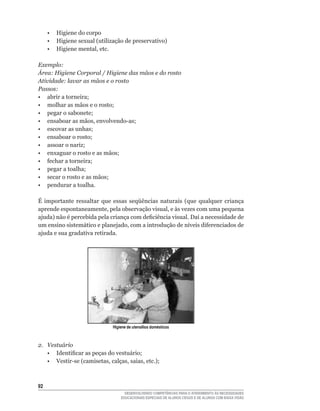• Higiene do corpo
	    •	 Higiene	sexual	(utilização	de	preservativo)
	    •	 Higiene	mental,	etc.

Exemplo:
Área: Higiene Corporal / Higiene das mãos e do rosto
Atividade: lavar as mãos e o rosto
Passos:
•	 abrir	a	torneira;
•	 molhar	as	mãos	e	o	rosto;
•	 pegar	o	sabonete;
•	 ensaboar	as	mãos,	envolvendo-as;
•	 escovar	as	unhas;
•	 ensaboar	o	rosto;
•	 assoar	o	nariz;
•	 enxaguar	o	rosto	e	as	mãos;
•	 fechar	a	torneira;
•	 pegar	a	toalha;
•	 secar	o	rosto	e	as	mãos;
• pendurar a toalha.

É	 importante	 ressaltar	 que	 essas	 seqüências	 naturais	 (que	 qualquer	 criança	
aprende	espontaneamente,	pela	observação	visual,	e	às	vezes	com	uma	pequena	
ajuda)	não	é	percebida	pela	criança	com	deficiência	visual.	Daí	a	necessidade	de	
um	ensino	sistemático	e	planejado,	com	a	introdução	de	níveis	diferenciados	de	
ajuda e sua gradativa retirada.




                              Higiene de utensílios domésticos



2. Vestuário
	 •	 Identificar	as	peças	do	vestuário;
	 •	 Vestir-se	(camisetas,	calças,	saias,	etc.);



2
                                    DESENVOLVENDO COMPETÊNCIAS PARA O ATENDIMENTO ÀS NECESSIDADES
                                  EDUCACIONAIS ESPECIAIS DE ALUNOS CEGOS E DE ALUNOS COM BAIXA VISÃO
 