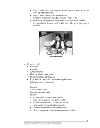 •	 Segurar	o	pão	com	a	mão	esquerda	deixando-o	no	ar	sobre	a	cesta	ou	
             sobre	o	próprio	pratinho;
 	    	   •	 Segurar	a	faca	de	serra	com	a	mão	direita;
 	    	   •	 Deslizar	a	faca	sobre	a	superfície	de	cima	e	dar	o	corte;
 	    	   •	 Se	precisar,	dar	um	ligeiro	toque	na	fatia	que	está	sendo	partida;
 	    	   •	 Havendo	 tábua	 de	 pão,	 cortar	 o	 pão	 sobre	 ela,	 até	 a	 faca	 tocar	 a	
             madeira.




                                            Boas maneiras à mesa




 5.   Cortesia social:
 	    •	 Saudação;
 	    •	 Despedir;
 	    •	 Agradecimento;
 	    •	 Pedir	permissão	e	desculpar;
 	    •	 Dirigir	o	rosto	ao	interlocutor;
 	    •	 Identificar-se	e	identificar	o	interlocutor	pelo	nome;
 	    •	 Solicitar	e	oferecer	ajuda,	etc.

          Exemplo:
          Área: Cortesia social
          Conteúdo: Polidez social
          Passos:
 	    	   •	 ser	amável	no	contato	com	o	público;
 	    	   •	 olhar	para	as	pessoas	com	quem	se	fala;
 	    	   •	 levar	em	consideração	a	opinião	dos	outros;
 	    	   •	 evitar	mudar	de	assunto	abruptamente;
 	    	   •	 colocar	discretamente	suas	necessidades;
 	    	   •	 oferecer	orientações	de	condutas	quando	necessário.




                                                                                       5
DESENVOLVENDO COMPETÊNCIAS PARA O ATENDIMENTO ÀS NECESSIDADES
EDUCACIONAIS ESPECIAIS DE ALUNOS CEGOS E DE ALUNOS COM BAIXA VISÃO
 