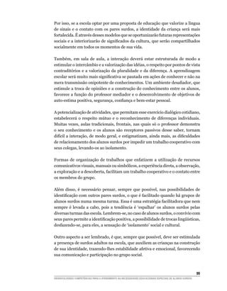 Por isso, se a escola optar por uma proposta de educação que valorize a língua
de sinais e o contato com os pares surdos, a identidade da criança será mais
fortalecida. É através desses modelos que se oportunizarão futuras representações
sociais	e	a	interiorizarão	de	significados	da	cultura,	que	serão	compartilhados	
socialmente em todos os momentos de sua vida.

Também, em sala de aula, a interação deverá estar estruturada de modo a
estimular o intercâmbio e a valorização das idéias, o respeito por pontos de vista
contraditórios e a valorização da pluralidade e da diferença. A aprendizagem
escolar	será	muito	mais	significativa	se	pautada	em	ações	de	conhecer	e	não	na	
mera	transmissão	onipotente	de	conhecimentos.	Um	ambiente	desafiador,	que	
estimule a troca de opiniões e a construção do conhecimento entre os alunos,
favorece a função do professor mediador e o desenvolvimento de objetivos de
auto-estima	positiva,	segurança,	confiança	e	bem-estar	pessoal.

A potencialização de atividades, que permitam esse exercício dialógico cotidiano,
estabelecerá o respeito mútuo e o reconhecimento de diferenças individuais.
Muitas vezes, aulas tradicionais, frontais, nas quais só o professor demonstra
o seu conhecimento e os alunos são receptores passivos desse saber, tornam
difícil	a	interação,	de	modo	geral,	e	estigmatizam,	ainda	mais,	as	dificuldades	
de relacionamento dos alunos surdos por impedir um trabalho cooperativo com
seus colegas, levando-os ao isolamento.

Formas de organização de trabalhos que enfatizem a utilização de recursos
comunicativos visuais, manuais ou simbólicos, a experiência direta, a observação,
a exploração e a descoberta, facilitam um trabalho cooperativo e o contato entre
os membros do grupo.

Além disso, é necessário pensar, sempre que possível, nas possibilidades de
identificação	com	outros	pares	surdos,	o	que	é	facilitado	quando	há	grupos	de	
alunos surdos numa mesma turma. Essa é uma estratégia facilitadora que nem
sempre é levada a cabo, pois a tendência é ‘espalhar’ os alunos surdos pelas
diversas turmas das escola. Lembrem-se, no caso de alunos surdos, o convívio com
seus	pares	permite	a	identificação	positiva,	a	possibilidade	de	trocas	lingüísticas,	
desfazendo-se, para eles, a sensação de ‘isolamento’ social e cultural.

Outro aspecto a ser lembrado, é que, sempre que possível, deve ser estimulada
a presença de surdos adultos na escola, que auxiliem as crianças na construção
de sua identidade, trazendo-lhes estabilidade afetiva e emocional, favorecendo
sua comunicação e participação no grupo social.



                                                                                                        
DESENVOLVENDO COMPETÊNCIAS PARA O ATENDIMENTO ÀS NECESSIDADES EDUCACIONAIS ESPECIAIS DE ALUNOS SURDOS
 