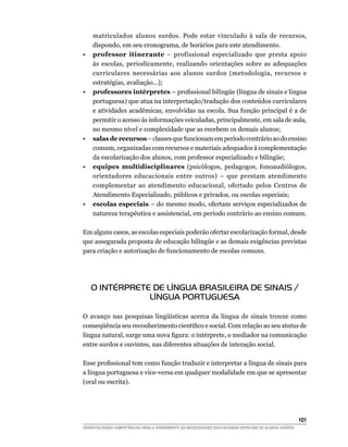 matriculados alunos surdos. Pode estar vinculado à sala de recursos,
    dispondo, em seu cronograma, de horários para este atendimento.
•   professor itinerante – profissional especializado que presta apoio
    às escolas, periodicamente, realizando orientações sobre as adequações
    curriculares necessárias aos alunos surdos (metodologia, recursos e
    estratégias, avaliação...);
•   professores intérpretes –	profissional	bilíngüe	(língua	de	sinais	e	língua	
    portuguesa) que atua na interpretação/tradução dos conteúdos curriculares
    e atividades acadêmicas, envolvidas na escola. Sua função principal é a de
    permitir o acesso às informações veiculadas, principalmente, em sala de aula,
    no mesmo nível e complexidade que as recebem os demais alunos;
•   salas de recursos – classes que funcionam em período contrário ao do ensino
    comum, organizadas com recursos e materiais adequados à complementação
    da	escolarização	dos	alunos,	com	professor	especializado	e	bilíngüe;
•   equipes multidisciplinares (psicólogos, pedagogos, fonoaudiólogos,
    orientadores educacionais entre outros) – que prestam atendimento
    complementar ao atendimento educacional, ofertado pelos Centros de
    Atendimento Especializado, públicos e privados, ou escolas especiais;
•   escolas especiais – do mesmo modo, ofertam serviços especializados de
    natureza terapêutica e assistencial, em período contrário ao ensino comum.

Em alguns casos, as escolas especiais poderão ofertar escolarização formal, desde
que	assegurada	proposta	de	educação	bilíngüe	e	as	demais	exigências	previstas	
para criação e autorização de funcionamento de escolas comuns.




    O INTÉRPRETE DE LÍNGUA BRASILEIRA DE SINAIS /
                LÍNGUA PORTUGUESA

O	 avanço	 nas	 pesquisas	 lingüísticas	 acerca	 da	 língua	 de	 sinais	 trouxe	 como	
conseqüência	seu	reconhecimento	científico	e	social.	Com	relação	ao	seu	status de
língua	natural,	surge	uma	nova	figura:	o	intérprete,	o	mediador	na	comunicação	
entre surdos e ouvintes, nas diferentes situações de interação social.

Esse	profissional	tem	como	função	traduzir	e	interpretar	a	língua	de	sinais	para	
a língua portuguesa e vice-versa em qualquer modalidade em que se apresentar
(oral ou escrita).




                                                                                                        101
DESENVOLVENDO COMPETÊNCIAS PARA O ATENDIMENTO ÀS NECESSIDADES EDUCACIONAIS ESPECIAIS DE ALUNOS SURDOS
 