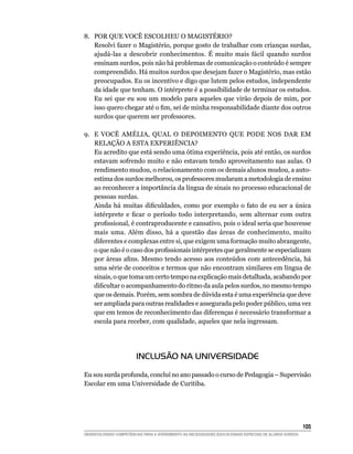 8. POR QUE VOCÊ ESCOLHEU O MAGISTÉRIO?
   Resolvi fazer o Magistério, porque gosto de trabalhar com crianças surdas,
   ajudá-las a descobrir conhecimentos. É muito mais fácil quando surdos
   ensinam surdos, pois não há problemas de comunicação o conteúdo é sempre
   compreendido. Há muitos surdos que desejam fazer o Magistério, mas estão
   preocupados. Eu os incentivo e digo que lutem pelos estudos, independente
   da idade que tenham. O intérprete é a possibilidade de terminar os estudos.
   Eu sei que eu sou um modelo para aqueles que virão depois de mim, por
   isso	quero	chegar	até	o	fim,	sei	de	minha	responsabilidade	diante	dos	outros	
   surdos que querem ser professores.

9. E VOCÊ AMÉLIA, QUAL O DEPOIMENTO QUE PODE NOS DAR EM
   RELAÇÃO A ESTA EXPERIÊNCIA?
   Eu acredito que está sendo uma ótima experiência, pois até então, os surdos
   estavam sofrendo muito e não estavam tendo aproveitamento nas aulas. O
   rendimento mudou, o relacionamento com os demais alunos mudou, a auto-
   estima dos surdos melhorou, os professores mudaram a metodologia de ensino
   ao reconhecer a importância da língua de sinais no processo educacional de
   pessoas surdas.
   Ainda	 há	 muitas	 dificuldades,	 como	 por	 exemplo	 o	 fato	 de	 eu	 ser	 a	 única	
   intérprete	 e	 ficar	 o	 período	 todo	 interpretando,	 sem	 alternar	 com	 outra	
   profissional,	é	contraproducente	e	cansativo,	pois	o	ideal	seria	que	houvesse	
   mais uma. Além disso, há a questão das áreas de conhecimento, muito
   diferentes e complexas entre si, que exigem uma formação muito abrangente,
   o	que	não	é	o	caso	dos	profissionais	intérpretes	que	geralmente	se	especializam	
   por	áreas	afins.	Mesmo	tendo	acesso	aos conteúdos com antecedência, há
   uma série de conceitos e termos que não encontram similares em língua de
   sinais, o que toma um certo tempo na explicação mais detalhada, acabando por
   dificultar	o	acompanhamento	do	ritmo	da	aula	pelos	surdos,	no	mesmo	tempo	
   que os demais. Porém, sem sombra de dúvida esta é uma experiência que deve
   ser ampliada para outras realidades e assegurada pelo poder público, uma vez
   que em temos de reconhecimento das diferenças é necessário transformar a
   escola para receber, com qualidade, aqueles que nela ingressam.




                        INCLUSÃO NA UNIVERSIDADE

Eu sou surda profunda, concluí no ano passado o curso de Pedagogia – Supervisão
Escolar em uma Universidade de Curitiba.




                                                                                                        105
DESENVOLVENDO COMPETÊNCIAS PARA O ATENDIMENTO ÀS NECESSIDADES EDUCACIONAIS ESPECIAIS DE ALUNOS SURDOS
 