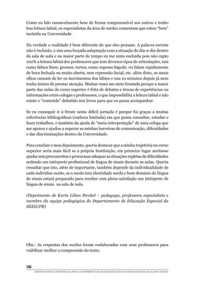 Como eu falo razoavelmente bem de forma compreensível aos outros e tenho
boa leitura labial, os especialistas da área de surdez comentam que estou “bem”
incluída na Universidade.

Na verdade a realidade é bem diferente do que eles pensam. A palavra correta
não é inclusão, e sim uma forçada adaptação com a situação do dia-a-dia dentro
da sala de aula e na maior parte de tempo eu me sinto excluída pois não capto
100% a leitura labial dos professores que tem diversos tipos de articulações, tais
como	lábios	finos,	grossos,	tortos,	como	espesso	bigode,	ou	falam	rapidamente	
de boca fechada ou muito aberta, sem expressão facial, etc. além disto, os meus
olhos cansam de ler os movimentos dos lábios e uns 10 minutos depois já nem
tenho ânimo de prestar atenção. Muitas vezes me sinto frustada porque a maior
parte das aulas do curso superior é feita de debates e trocas de experiências ou
informações entre colegas e professores, o que impossibilita a leitura labial e não
existe o “conteúdo” debatido nos livros para que eu possa acompanhar.

Se eu conseguir ir à frente nesta difícil jornada é porque foi graças a muitas
referências	bibliográficas	(embora	limitada)	em	que	possa	consultar,	estudar	e	
fazer trabalhos, e também da ajuda de “meia-interpretação” de uma colega que
me	apoiou	e	ajudou	a	superar	as	minhas	barreiras	de	comunicação,	dificuldades	
e das discriminações dentro da Universidade.

Para concluir o meu depoimento, queria destacar que a minha trajetória no curso
superior seria mais fácil se a própria Instituição, em primeiro lugar aceitasse
ajudar	sem	preconceitos	e	procurasse	adequar	as	situações	repletas	de	dificuldades	
cedendo	um	intérprete	profissional	de	língua	de	sinais	durante	as	aulas.	Queria	
ressaltar que isto, além de importante, também depende da individualidade de
cada indivíduo surdo, se o surdo tem identidade surda e bom domínio de língua
de sinais estará preparado para receber com plena satisfação um intérprete de
língua de sinais na sala de aula.

(Depoimento de Karin Lilian Strobel – pedagoga, professora especialista e
membro da equipe pedagógica do Departamento de Educação Especial da
SEED/PR)




Obs.: As respostas dos surdos foram reelaboradas com seus professores para
viabilizar melhor a compeensão do texto.



106
      DESENVOLVENDO COMPETÊNCIAS PARA O ATENDIMENTO ÀS NECESSIDADES EDUCACIONAIS ESPECIAIS DE ALUNOS SURDOS
 