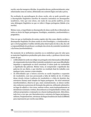 escrito, sem dar margem a dúvidas. As questões devem, preferencialmente, estar
relacionadas umas às outras, delineando um contexto lógico em toda a prova.

Na avaliação da aprendizagem do aluno surdo, não se pode permitir que
o	 desempenho	 lingüístico	 interfira	 de	 maneira	 castradora	 no	 desempenho	
acadêmico, visto que esse aluno, em razão de sua perda auditiva, já tem
uma	 defasagem	 lingüística	 no	 que	 se	 refere	 à	 língua	 portuguesa	 (falada	 e/ou	
escrita).

Muitas	vezes,	a	imperfeição	no	desempenho	do	aluno	surdo	fica	evidenciada	em	
todos os níveis da língua portuguesa: fonológico, semântico, morfossintático e
pragmático.

Uma vez que as instituições de ensino regular não têm como objetivo avaliar o
desempenho	lingüístico	do	aluno	surdo	no	nível	fonológico,	e	considerando-se	
que	o	nível	pragmático	é	melhor	aferido	pelas	observações	do	dia-a-dia,	fica	sob	
a responsabilidade do professor a avaliação dos níveis do conteúdo (semântico)
e da forma (morfossintático).

No momento de se atribuírem conceitos ou se estabelecer grau de valor para
os	materiais	lingüísticos	produzidos	pelo	aluno	surdo,	o	professor	deverá	estar	
ciente de que:
•	 A	dificuldade	do	surdo	em	redigir	em	português	está	relacionada	à	dificuldade	
    de	compreensão	dos	textos	lidos	(conteúdo	semântico)	e	que	essas	dificuldades	
    impedem a organização ao nível conceitual. O aluno pode ter confundido
    o	 significado	 das	 palavras.	 Muitas	 vezes,	 só	 compreende	 o	 significado	 das	
    palavras	 de	 uso	 diário,	 o	 que	 interfere	 no	 resultado	 final	 do	 trabalho	 com	
    qualquer texto, mesmo o mais simples.
• As dificuldades que a leitura acarreta ao surdo impedem a expansão
    do	 vocabulário,	 com	 isso	 provocando	 a	 falta	 de	 hábito	 de	 ler.	 O	 reflexo	
    desse círculo vicioso é pobreza de vocabulário e a falta de domínio das
    estruturas (forma) mais simples da língua portuguesa. No nível estrutural
    (morfossintático), observa-se que, mais constantemente, os alunos surdos
    não conhecem os processos de formação das palavras, utilizando substantivo
    no lugar de adjetivo e vice-versa, omitem verbos, usam inadequadamente as
    desinências nominais e verbais, desconhecem as irregularidades verbais, não
    utilizam preposições e conjunções ou o fazem inadequadamente. Além disso,
    tudo leva a crer que, por desconhecerem a estrutura da língua portuguesa,
    utilizem,	freqüentemente,	estruturas	da	língua	brasileira	de	sinais	(LIBRAS)	
    para expressarem por escrito suas idéias.




10
      DESENVOLVENDO COMPETÊNCIAS PARA O ATENDIMENTO ÀS NECESSIDADES EDUCACIONAIS ESPECIAIS DE ALUNOS SURDOS
 