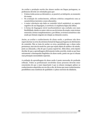 Ao avaliar a produção escrita dos alunos surdos em língua portuguesa, os
professores deverão ser orientados para que:
• O aluno tenha acesso ao dicionário e, se possível, ao intérprete, no momento
   do exame;
• Na avaliação do conhecimento, utilizem critérios compatíveis com as
   características inerentes a esses educandos;
• A maior relevância seja dada ao conteúdo (nível semântico), ao aspecto
   cognitivo	de	sua	linguagem,	à	coerência	e	à	seqüência	lógica	das	idéias;
• A forma da linguagem (nível morfossintático) seja avaliada com mais
   flexibilidade,	dando-se	maior	valor	ao	uso	de	termos	da	oração,	como	termos	
   essenciais, termos complementares e, por último, os termos acessórios e não
   sendo por demais exigente em relação ao elemento coesivo.

Assim, ao avaliar o conhecimento do aluno surdo, o professor não deve
supervalorizar os erros da estrutura formal da língua portuguesa em detrimento
do conteúdo. Não se trata de aceitar os erros, permitindo que o aluno neles
permaneça, mas sim de anotá-los, para que sejam objeto de análise e de estudo,
junto	ao	educando,	a	fim	de	que	se	possa	superá-los.	Além	disso,	seria	injusto	
duvidar de que a aprendizagem efetivamente tenha ocorrido, tendo-se por base
unicamente	o	desempenho	lingüístico	do	aluno	surdo,	ponto	em	que	se	situam	
suas principais necessidades especiais.

A avaliação da aprendizagem do aluno surdo é ponto merecedor de profunda
reflexão. Todos os profissionais envolvidos nesse processo deverão estar
conscientes de que o mais importante é que os alunos consigam aplicar os
conhecimentos adquiridos em seu dia-a-dia, de forma que esses conhecimentos
possibilitem uma existência de qualidade e o pleno exercício da cidadania.




                                                                                                        10
DESENVOLVENDO COMPETÊNCIAS PARA O ATENDIMENTO ÀS NECESSIDADES EDUCACIONAIS ESPECIAIS DE ALUNOS SURDOS
 