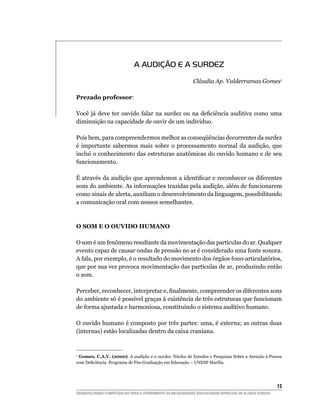 A AUDIÇÃO E A SURDEZ

                                                            Cláudia Ap. Valderramas Gomes1

Prezado professor:

Você	 já	 deve	 ter	 ouvido	 falar	 na	 surdez	 ou	 na	 deficiência	 auditiva	 como	 uma	
diminuição na capacidade de ouvir de um indivíduo.

Pois	bem,	para	compreendermos	melhor	as	conseqüências	decorrentes	da	surdez	
é importante sabermos mais sobre o processamento normal da audição, que
inclui o conhecimento das estruturas anatômicas do ouvido humano e de seu
funcionamento.

É	através	da	audição	que	aprendemos	a	identificar	e	reconhecer	os	diferentes	
sons do ambiente. As informações trazidas pela audição, além de funcionarem
como sinais de alerta, auxiliam o desenvolvimento da linguagem, possibilitando
a comunicação oral com nossos semelhantes.



O SOm E O OUVIdO hUmANO

O som é um fenômeno resultante da movimentação das partículas do ar. Qualquer
evento capaz de causar ondas de pressão no ar é considerado uma fonte sonora.
A fala, por exemplo, é o resultado do movimento dos órgãos fono-articulatórios,
que por sua vez provoca movimentação das partículas de ar, produzindo então
o som.

Perceber,	reconhecer,	interpretar	e,	finalmente,	compreender	os	diferentes	sons	
do ambiente só é possível graças à existência de três estruturas que funcionam
de forma ajustada e harmoniosa, constituindo o sistema auditivo humano.

O ouvido humano é composto por três partes: uma, é externa; as outras duas
(internas) estão localizadas dentro da caixa craniana.


1
 Gomes, C.A.V. (2000). A audição e a surdez. Núcleo de Estudos e Pesquisas Sobre a Atenção à Pessoa
com	Deficiência.	Programa	de	Pós-Graduação	em	Educação	–	UNESP	Marília.




                                                                                                        13
DESENVOLVENDO COMPETÊNCIAS PARA O ATENDIMENTO ÀS NECESSIDADES EDUCACIONAIS ESPECIAIS DE ALUNOS SURDOS
 
