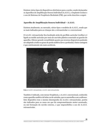 Existem vários tipos de dispositivos eletrônicos para a surdez, sendo destacados
os	Aparelhos	de	Amplificação	Sonora	Individual	(A.A.S.I.),	o	Implante	Coclear	e	
o	uso	de	Sistemas	de	Freqüência	Modulada	(FM),	que	serão	descritos	a	seguir.



Aparelho de Amplificação Sonora Individual – A.A.S.I.

Existem atualmente, no mercado, vários tipos e modelos de A.A.S.I., sendo que
os mais indicados para as crianças são o retroauricular e o convencional.

O	A.A.S.I.	retroauricular	fica	localizado	atrás	do	pavilhão	auricular	(orelha)	e	é	
ligado ao molde auricular por meio de um tubo plástico conectado ao gancho do
aparelho. Oferece grande versatilidade quanto aos recursos disponíveis podendo
ser adaptado a todos os graus de perda auditiva (leve a profunda). Outra vantagem
é que esteticamente são mais aceitáveis.




Foto 1: A.A.S.I. retroauricular e A.A.S.I. mini-retroauricular


Também	é	indicada,	com	menor	freqüência,	o	A.A.S.I.	convencional,	conhecido	
como aparelho auditivo de bolso ou de caixinha, que se assemelha a um walkman.
Este dispositivo tem o mesmo desempenho do A.A.S.I. retroauricular, porém
são indicados para os casos em que há comprometimento motor acentuado,
ou má formação do ouvido externo, o que impossibilita o uso de A.A.S.I.
retroauricular.




                                                                                                        23
DESENVOLVENDO COMPETÊNCIAS PARA O ATENDIMENTO ÀS NECESSIDADES EDUCACIONAIS ESPECIAIS DE ALUNOS SURDOS
 