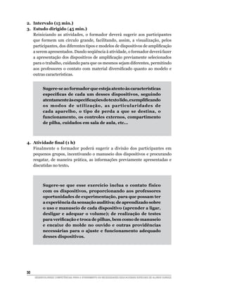2. Intervalo (15 min.)
3. Estudo dirigido (45 min.)
   Reiniciando as atividades, o formador deverá sugerir aos participantes
   que formem um círculo grande, facilitando, assim, a visualização, pelos
   participantes,	dos	diferentes	tipos	e	modelos	de	dispositivos	de	amplificação	
   a	serem	apresentados.	Dando	seqüência	à	atividade,	o	formador	deverá	fazer	
   a	apresentação	dos	dispositivos	de	amplificação	previamente	selecionados	
   para o trabalho, cuidando para que os mesmos sejam diferentes, permitindo
   aos	 professores	 o	 contato	 com	 material	 diversificado	 quanto	 ao	 modelo	 e	
   outras características.


          Sugere-se ao formador que esteja atento às características
          específicas de cada um desses dispositivos, seguindo
          atentamente às especificações do texto lido, exemplificando
          os modos de utilização, as particularidades de
          cada aparelho, o tipo de perda a que se destina, o
          funcionamento, os controles externos, compartimento
          de pilha, cuidados em sala de aula, etc...



4. Atividade final (1 h)
   Finalmente o formador poderá sugerir a divisão dos participantes em
   pequenos grupos, incentivando o manuseio dos dispositivos e procurando
   resgatar, de maneira prática, as informações previamente apresentadas e
   discutidas no texto.



          Sugere-se que esse exercício inclua o contato físico
          com os dispositivos, proporcionando aos professores
          oportunidades de experimentação, para que possam ter
          a experiência da sensação auditiva; de aprendizado sobre
          o uso e manuseio de cada dispositivo (aprender a ligar,
          desligar e adequar o volume); de realização de testes
          para verificação e troca de pilhas, bem como de manuseio
          e encaixe do molde no ouvido e outras providências
          necessárias para o ajuste e funcionamento adequado
          desses dispositivos.




30
     DESENVOLVENDO COMPETÊNCIAS PARA O ATENDIMENTO ÀS NECESSIDADES EDUCACIONAIS ESPECIAIS DE ALUNOS SURDOS
 