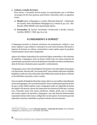 1. Leitura e estudo de textos
   Para iniciar, o formador deverá propor aos participantes que se dividam
   em grupos de até cinco pessoas, para leitura e discussão sobre os seguintes
   textos:

     a) Brasil (1997). A linguagem e a surdez. Educação Especial – A Educação
        dos Surdos, Série Atualidades Pedagógicas 04, volume II, pp. 279 - 282.
        Brasília: MEC/SEESP, texto apresentado abaixo.

     b) Fernandes, S. (2000). Introdução. Conhecendo a Surdez, Paraná,
        Curitiba: SEDUC / DEE. (pp. 69 a 74).



                         A LINGUAGEM E A SURDEZ2
A linguagem permite ao homem estruturar seu pensamento, traduzir o que
sente, registrar o que conhece e comunicar-se com outros homens. Ela marca o
ingresso do homem na cultura, construindo-o como sujeito capaz de produzir
transformações nunca antes imaginadas.

Apesar da evidente importância do raciocínio lógico-matemático e dos sistemas
de símbolos, a linguagem, tanto na forma verbal como em outras maneiras de
comunicação, permanece como meio ideal para transmitir conceitos e sentimentos,
além de fornecer elementos para expandir o conhecimento.

A linguagem, prova clara da inteligência do homem, tem sido objeto de pesquisa
e de discussões. Ela tem sido “um campo fértil” para estudos referentes à aptidão
lingüística,	tendo	em	vista	a	discussão	sobre	falhas	decorrentes	de	danos	cerebrais	
ou de distúrbios sensoriais, como a surdez.

Com	os	estudos	do	lingüista	Chomsky	(1994),	obteve-se	um	melhor	entendimento	
acerca da linguagem e de seu funcionamento. Suas considerações partem do fato
de que é muito difícil explicar como a linguagem pode ser adquirida de forma
tão rápida e tão precisa, apesar das impurezas nas amostras de fala que a criança
ouve.	 Chomsky,	 junto	 com	 outros	 estudiosos,	 admite,	 ainda,	 que	 as	 crianças	
não	seriam	capazes	de	aprender	a	linguagem,	caso	não	fizessem	determinadas	
suposições iniciais sobre como o código deve ou não operar. E acrescenta que tais
suposições estariam embutidas no próprio sistema nervoso humano.




2
  Brasil (1997). A linguagem e a surdez. Educação Especial – A Educação dos Surdos, Série Atualidades
Pedagógicas 04, volume II, pp. 279 - 282. Brasília: MEC/SEESP.




32
     DESENVOLVENDO COMPETÊNCIAS PARA O ATENDIMENTO ÀS NECESSIDADES EDUCACIONAIS ESPECIAIS DE ALUNOS SURDOS
 