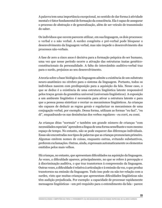 A palavra tem uma importância excepcional, no sentido de dar forma à atividade
mental e é fator fundamental de formação da consciência. Ela é capaz de assegurar
o processo de abstração e de generalização, além de ser veículo de transmissão
do saber.

Os indivíduos que ouvem parecem utilizar, em sua linguagem, os dois processos:
o verbal e o não verbal. A surdez congênita e pré-verbal pode bloquear o
desenvolvimento da linguagem verbal, mas não impede o desenvolvimento dos
processos não-verbais.

A fase de zero a cinco anos é decisiva para a formação psíquica do ser humano,
uma vez que nesse período ocorre a ativação das estruturas inatas genético-
constitucionais da personalidade. A falta do intercâmbio auditivo-verbal traz
para o surdo, prejuízos ao seu desenvolvimento.

A teoria sobre a base biológica da linguagem admite a existência de um substrato
neuro-anatômico no cérebro para o sistema da linguagem. Portanto, todos os
indivíduos nascem com predisposição para a aquisição da fala. Nesse caso, o
que	 se	 deduz	 é	 a	 existência	 de	 uma	 estrutura	 lingüística	 latente	 responsável	
pelos	traços	gerais	da	gramática	universal	(universais	lingüísticos).	A	exposição	
a	 um	 ambiente	 lingüístico	 é	 necessária	 para	 ativar	 a	 estrutura	 latente	 e	 para	
que	a	pessoa	possa	sintetizar	e	recriar	os	mecanismos	lingüísticos.	As	crianças	
são capazes de deduzir as regras gerais e regularizar os mecanismos de uma
conjugação verbal, por exemplo. Dessa forma, utilizam as formas “eu fazi”, “eu
di”, enquadrando-os nas desinências dos verbos regulares - eu corri, eu comi.

As crianças ditas “normais” e também um grande número de crianças “com
necessidades especiais” aprendem a língua de uma forma semelhante e num mesmo
espaço de tempo. No entanto, não se pode esquecer das diferenças individuais.
Essas são encontradas nos tipos de palavras que as crianças pronunciam primeiro.
Algumas emitem nomes de coisas, enquanto outras, evitando substantivos,
preferem exclamações. Outras, ainda, expressam automaticamente os elementos
emitidos pelos mais velhos.

Há	crianças,	no	entanto,	que	apresentam	dificuldades	na	aquisição	da	linguagem.	
Às	vezes,	a	dificuldade	aparece,	principalmente,	no	que	se	refere	à	percepção	e	
à discriminação auditiva, o que traz transtornos à compreensão da linguagem.
Outras	vezes,	a	dificuldade	é	relativa	à	articulação	e	à	emissão	da	voz,	o	que	produz	
transtornos na emissão da linguagem. Tudo isso pode ou não ter relação com a
surdez,	visto	que	muitas	crianças	que	apresentam	dificuldades	lingüísticas	não	
têm audição prejudicada. Por exemplo: a capacidade de processar rapidamente
mensagens	lingüísticas	-	um	pré-requisito	para	o	entendimento	da	fala	-	parece	


                                                                                                        33
DESENVOLVENDO COMPETÊNCIAS PARA O ATENDIMENTO ÀS NECESSIDADES EDUCACIONAIS ESPECIAIS DE ALUNOS SURDOS
 